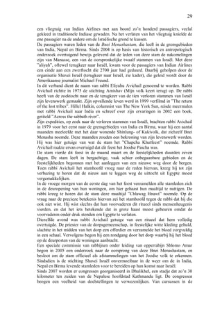 29
een vliegtuig van Indian Airlines met aan boord zo’n honderd passagiers, veelal
gekleed in traditionele Indiase gewaden. Na het verlaten van het vliegtuig knielde de
ene passagier na de andere om de Israëlische grond te kussen.
De passagiers waren leden van de Bnei Menashastam, die leeft in de grensgebieden
van India, Nepal en Birma. Sinds 2004 is op basis van historisch en antropologisch
onderzoek overtuigend bewijs geleverd dat de leden van deze stam de nakomelingen
zijn van Manasse, een van de oorspronkelijke twaalf stammen van Israël. Met deze
”aliyah”, oftewel terugkeer naar Israël, kwam voor de passagiers van Indian Airlines
een einde aan een zwerftocht die 2700 jaar had geduurd. Daarbij geholpen door de
organisatie Shavei Israël (terugkeer naar Israël, zie kader), die geleid wordt door de
Amerikaanse journalist Michael Freund.
In dit verband dient de naam van rabbi Eliyahu Avichail genoemd te worden. Rabbi
Avichail richtte in 1975 de stichting Amishav (Mijn volk keert terug) op. De rabbi
heeft van de zoektocht naar en de terugkeer van de tien verloren stammen van Israël
zijn levenswerk gemaakt. Zijn opvallende leven werd in 1999 verfilmd in ”The return
of the lost tribes”. Hillel Halkin, columnist van The New York Sun, reisde meermalen
met rabbi Avichail naar India en schreef over zijn ervaringen in 2002 een boek,
getiteld ”Across the sabbath river”.
Zijn expedities, op zoek naar de verloren stammen van Israël, brachten rabbi Avichail
in 1979 voor het eerst naar de grensgebieden van India en Birma, waar hij een aantal
maanden meeleefde met het daar wonende Shinlung- of Kukivolk, dat zichzelf Bnei
Menasha noemde. Deze maanden zouden een bekroning van zijn levenswerk worden.
Hij was hier getuige van wat de stam het ”Chapcha Khutfeest” noemde. Rabbi
Avichail raakte ervan overtuigd dat dit feest het Joodse Pascha was.
De stam vierde dit feest in de maand maart en de feestelijkheden duurden zeven
dagen. De stam leeft in bergachtige, vaak schier onbegaanbare gebieden en de
feestelijkheden begonnen met het aanleggen van een nieuwe weg door de bergen.
Toen rabbi Avichail het stamhoofd vroeg naar de reden hiervan, kreeg hij tot zijn
verbazing te horen dat de nieuw aan te leggen weg de uittocht uit Egypte moest
vergemakkelijken.
In de vroege morgen van de eerste dag van het feest verzamelden alle stamleden zich
in de deuropening van hun woningen, om hier gehaast hun maaltijd te nuttigen. De
rabbi kreeg te horen dat de stam deze maaltijd ”Chlawag Hnawt” noemde. Op de
vraag naar de precieze betekenis hiervan zei het stamhoofd tegen de rabbi dat hij die
ook niet wist. Hij wist slechts dat hun voorvaderen dit ritueel sinds mensenheugenis
vierden, en dat het iets betekende dat in grote haast moest gebeuren omdat de
voorvaderen onder druk stonden om Egypte te verlaten.
Diezelfde avond was rabbi Avichail getuige van een ritueel dat hem volledig
overtuigde. De priester van de dorpsgemeenschap, in feestelijke witte kleding gehuld,
slachtte in het midden van het dorp een offerdier en verzamelde het bloed zorgvuldig
in een schaal. Vervolgens begon hij een rondgang door het dorp waarbij hij het bloed
op de deurposten van de woningen aanbracht.
Een speciale commissie van rabbijnen onder leiding van opperrabijn Shlomo Amar
begon in 2005 een onderzoek naar de oorsprong van deze Bnei Menashastam, en
besloot om de stam officieel als afstammelingen van het Joodse volk te erkennen.
Sindsdien is de stichting Shavei Israël onvermoeibaar in de weer om de in India,
Nepal en Birma levende stamleden voor te bereiden op hun komst naar Israël.
Sinds 2007 worden er congressen georganiseerd in Dhulikhel, een stadje dat zo’n 30
kilometer ten zuiden van de Nepalese hoofdstad Kathmandu ligt. De congressen
beogen een veelheid van doelstellingen te verwezenlijken. Van cursussen in de
 