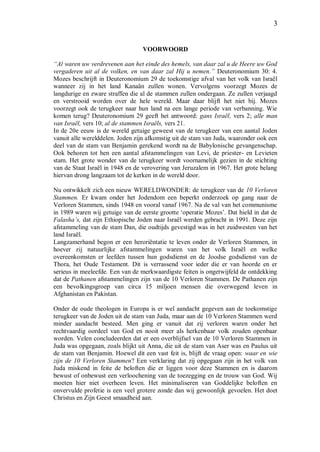 3
VOORWOORD
“Al waren uw verdrevenen aan het einde des hemels, van daar zal u de Heere uw God
vergaderen uit al de volken, en van daar zal Hij u nemen.” Deuteronomium 30: 4.
Mozes beschrijft in Deuteronomium 29 de toekomstige afval van het volk van Israël
wanneer zij in het land Kanaän zullen wonen. Vervolgens voorzegt Mozes de
langdurige en zware straffen die al de stammen zullen ondergaan. Ze zullen verjaagd
en verstrooid worden over de hele wereld. Maar daar blijft het niet bij. Mozes
voorzegt ook de terugkeer naar hun land na een lange periode van verbanning. Wie
komen terug? Deuteronomium 29 geeft het antwoord: gans Israël, vers 2; alle man
van Israël, vers 10; al de stammen Israëls, vers 21.
In de 20e eeuw is de wereld getuige geweest van de terugkeer van een aantal Joden
vanuit alle werelddelen. Joden zijn afkomstig uit de stam van Juda, waaronder ook een
deel van de stam van Benjamin gerekend wordt na de Babylonische gevangenschap.
Ook behoren tot hen een aantal afstammelingen van Levi, de priester- en Levieten
stam. Het grote wonder van de terugkeer wordt voornamelijk gezien in de stichting
van de Staat Israël in 1948 en de verovering van Jeruzalem in 1967. Het grote belang
hiervan drong langzaam tot de kerken in de wereld door.
Nu ontwikkelt zich een nieuw WERELDWONDER: de terugkeer van de 10 Verloren
Stammen. Er kwam onder het Jodendom een beperkt onderzoek op gang naar de
Verloren Stammen, sinds 1948 en vooral vanaf 1967. Na de val van het communisme
in 1989 waren wij getuige van de eerste grootte ‘operatie Mozes’. Dat hield in dat de
Falasha’s, dat zijn Ethiopische Joden naar Israël werden gebracht in 1991. Deze zijn
afstammeling van de stam Dan, die oudtijds gevestigd was in het zuidwesten van het
land Israël.
Langzamerhand begon er een heroriëntatie te leven onder de Verloren Stammen, in
hoever zij natuurlijke afstammelingen waren van het volk Israël en welke
overeenkomsten er leefden tussen hun godsdienst en de Joodse godsdienst van de
Thora, het Oude Testament. Dit is verrassend voor ieder die er van hoorde en er
serieus in meeleefde. Een van de merkwaardigste feiten is ongetwijfeld de ontdekking
dat de Pathanen afstammelingen zijn van de 10 Verloren Stammen. De Pathanen zijn
een bevolkingsgroep van circa 15 miljoen mensen die overwegend leven in
Afghanistan en Pakistan.
Onder de oude theologen in Europa is er wel aandacht gegeven aan de toekomstige
terugkeer van de Joden uit de stam van Juda, maar aan de 10 Verloren Stammen werd
minder aandacht besteed. Men ging er vanuit dat zij verloren waren onder het
rechtvaardig oordeel van God en nooit meer als herkenbaar volk zouden openbaar
worden. Velen concludeerden dat er een overblijfsel van de 10 Verloren Stammen in
Juda was opgegaan, zoals blijkt uit Anna, die uit de stam van Aser was en Paulus uit
de stam van Benjamin. Hoewel dit een vast feit is, blijft de vraag open: waar en wie
zijn de 10 Verloren Stammen? Een verklaring dat zij opgegaan zijn in het volk van
Juda miskend in feite de beloften die er liggen voor deze Stammen en is daarom
bewust of onbewust een verloochening van de toezegging en de trouw van God. Wij
moeten hier niet overheen leven. Het minimaliseren van Goddelijke beloften en
onvervulde profetie is een veel grotere zonde dan wij gewoonlijk gevoelen. Het doet
Christus en Zijn Geest smaadheid aan.
 