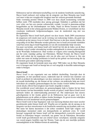 30
Hebreeuwse taal tot informatieverschaffing over de moderne Israëlische samenleving.
Shavei Israël realiseert zich terdege dat de emigratie van Bnei Menasha naar Israël
veel meer is dan een vreugdevolle terugkeer naar het verloren gewaande thuisland.
Sinds voormalig premier Olmert in 2008 voor deze aliyah toestemming verleende
hebben reeds 1700 stamleden deze sprong gewaagd. Sindsdien is gebleken dat het
voor velen van hen een enorme cultuurschok vormde. Levend in panorama-achtige
berggebieden op het drielandenpunt van India, Nepal en Birma kwamen de Bnei
Menasha terecht in het scherp gepolariseerde Midden-Oosten, zo verschillend van hun
vreedzame traditionele leefgemeenschappen, waar de moderniteit nog niet was
doorgedrongen.
De organisatie Shavei Israël heeft geleerd van deze lessen. Sinds 2009 concentreren
de congressen zich steeds meer op de vorming van toekomstige leiders, die goed zijn
voorbereid op het nieuwe leven in Israël. Doel hiervan is dat deze nieuwe leiders, die
zorgvuldig uit de Bnei Menasha worden gekozen, hun in Israël arriverende stamleden
vanaf hun eerste dag in Israël begeleiden en van alle noodzakelijke hulp voorzien.
Een punt van kritiek, ook binnen Israël zelf, betreft het feit dat de leden van de Bnei
Menasha vrijwel zonder uitzondering worden ondergebracht in nieuwe nederzettingen
op de Westelijke Jordaanoever. Daar worden ze volgens critici onnodig blootgesteld
aan het soms vijandige gedrag van Palestijnen. Michael Freund, die Shavei Israël
leidt, stelt echter dat de organisatie zich van dit alles zeer wel bewust is. Het zijn
echter met name de huidige problemen in Israël op het gebied van huisvesting die op
dit moment geen andere oplossing toestaan.
De organisatie hoopt de komende jaren nog zeker 7000 leden van de Bnei Menasha
over te brengen naar Israël en beoogt hen zo veel mogelijk in dezelfde nederzettingen
onder te brengen.
Shavei Israël
Shavei Israël is een organisatie met een dubbele doelstelling. Enerzijds doet de
organisatie, en met opvallend succes, onderzoek naar de verloren tien stammen van
Israël en probeert de nakomelingen van deze stammen op te sporen. Hier duikt gelijk
de tweede doelstelling op, die bestaat uit het verlenen van praktische hulp aan zowel
individuen als complete gemeenschappen die hun Joodse wortels hebben hervonden,
om de aliyah, oftewel hun terugkeer naar Israël, mogelijk te maken.
Om wereldwijd zowel individuen als gemeenschappen hulp te bieden bij het beter
leren kennen van hun herontdekte Joodse wortels en geloof, zendt Shavei Israël zowel
spirituele leiders als onderwijskundig personeel uit. Die onderwijzen hun nieuwe
geloofsgenoten in het Joodse geloof en de Hebreeuwse taal en gaan voor in de
gebedsdiensten op de sabbat en tijdens Joodse feestdagen. Ze geven tevens wekelijkse
bulletins uit in de moedertaal van de gemeenschappen.
Shavei Israël werd in haar beginjaren vaak wat meewarig bekeken door meer seculier
georiënteerde joden binnen Israël zelf. Waarbij een rol speelde, dat de opvang en de
integratie van deze nieuwkomers in de Israëlische samenleving een kostbare zaak was.
Met name het laatste decennium is dat echter veranderd. Israël lijdt volgens veel
deskundigen momenteel onder een demografische en spirituele crisis. Er wordt
bezorgd vastgesteld dat binnen Israël zelf het demografisch evenwicht tussen haar
Joodse en Palestijnse burgers verschuift, ten gunste van de Palestijnen. Bovendien
wordt Israël geconfronteerd met een relatief nieuw verschijnsel, namelijk emigratie
van vooral jongere Israëliërs naar het Westen. Vaak zijn de zeer moeilijke politieke
omstandigheden in het Midden-Oosten de aanleiding.
 