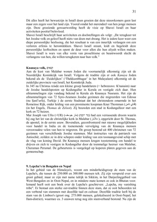 31
Dit alles heeft het bewustzijn in Israël doen groeien dat deze nieuwkomers geen last
maar een zegen voor het land zijn. Vooral omdat het merendeel van hen jonge mensen
zijn. Deze groeiende gewaarwording heeft de visie op Shavei Israël en haar
activiteiten positief beïnvloed.
Shavei Israël beschrijft haar activiteiten en doelstellingen als volgt: „De terugkeer tot
het Joodse volk en geloof heeft niets van doen met dwang. Het is iedere keer weer een
diepe persoonlijke beslissing, die het resultaat is van een innerlijk verlangen om een
verloren erfenis te herontdekken. Shavei Israël steunt, leidt en begeleidt deze
persoonlijke leeftochten en opent de deur voor allen die hun aliyah willen maken.
Shavei Israël is wars van elke vorm van proselitisme en beantwoordt slecht de
verlangens van hen, die willen terugkeren naar hun volk.”
Knanaya volk, ‫קנאים‬
Aan de kust van Malabar wonen Joden die voornamelijk afkomstig zijn uit de
Noordelijke Koninkrijk van Israël. Volgens de traditie zijn er ook Kanaya Joden
bekend als de ‘Zuidelijken’ (‘Thekkumbhagar’ in het Malayalam) afkomstig uit de
zuidelijke provincie van Israël, het Koninkrijk Juda.
In 345 na Christus reisde een kleine groep handelaren (= hebreeuws: K'nanaim) naar
de Joodse handelsposten op Kodungallur in Kerala en vestigde zich daar. Hun
afstammelingen zijn vandaag bekend in Kerala als Knanaya Nasranis. Het zijn de
afstammelingen van 72 Syro-Aramees Joodse gezinnen die migreerden van Edessa
(nu Şanl’urfa), Turkije ) de eerste Stadstaat dat het christendom omarmde in het
Romeinse Rijk, onder leiding van een prominente koopman Knai Thomman (‫تامن‬ ‫)قناي‬
(in het Engels, Thomas de Zeloot). Zij bouwden een stad in Kodungalloor met een
kerk en 72 huizen.
Mar Joseph van Ufra (=UR) ( ( )‫יוסף‬ ‫מר‬‫جوسف‬ ‫مار‬ ) had een verrassende droom waarin
hij zag het lot van de christelijke kerk in Malabar (‫مالبار‬ ), opgericht door St. Thomas,
de apostel, in de eerste eeuw. Bovendien, geconfronteerd met nieuwe mogelijkheden
voor handel in India en de toenemende vervolging van de Knanaya mensen
veroorzaakte velen van hen te migreren. De groep bestond uit 400 christenen van 72
gezinnen van verschillende Joodse stammen. Met instructies van de patriarch van
Antiochië, zeilden ze in drie schepen onder leiding van een toonaangevend schip met
de vlag van koning David. De Knanaya mensen kregen toestemming om handel te
drijven en zich te vestigen in Kodungallur door de toenmalige heerser van Malabar,
Cheraman Perumal. De gebeurtenis is vastgelegd op koperen platen gegeven aan de
gemeenschap.
9. Lepcha’s in Bengalen en Nepal
In het gebied van de Himalaya's, woont een minderheidsgroep de stam van de
Lepcha's, die tussen de 250.000 en 300.000 mensen telt. Zij zijn verspreid over een
groot gebied, maar ze zijn met name talrijk in Sikkim, in het Darjeelinggebied van
West-Bengalen en in Oost-Nepal, en in mindere mate komen ze ook in Bhutan voor.
Iemand heeft ooit een boek over de Lepcha's geschreven: „Lepcha, my vanishing
tribe". Er bestaat een sterke oer-traditie binnen deze stam, dat ze ooit behoorden tot
een verbond van stammen met dezelfde taal en cultuur. Dezelfde traditie leeft bij de
stam van de Limboo's (groot ong. 275.000 mensen, gelokaliseerd in Oost-Nepal, het
Ilam-district), waarmee ca. 3 eeuwen terug nog één stamverband bestond. Nu zijn de
 