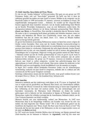 34
13. Zuid Amerika. Inca-Joden uit Peru; Mozes
Er zijn nu ook “Joodse Indianen” in Peru gevonden. Het gaat om een groep van 150
Peruaanse Joden, ook wel “Inca-Joden” genoemd. De helft van hen is door de
rabbijnen geschikt bevonden om naar Israël te komen. Midden in de emigratie van de
Russische Joden in 1990 arriveerden 55 mannen, vrouwen en kinderen in Israel. De
ongebruikelijke immigranten waren ... Indianen. Ze werden op het vliegveld Ben
Gurion opgewacht door tientallen inwoners van de Joodse nederzetting Elon Moreh
op de bezette Westelijke Jordaanoever, waar zij ook Hebreeuws zullen leren. De
immigranten-indianen behoren tot de kleine Indiaanse gemeenschap 'Bnei Moshe',
Zonen van Mozes, in Noord-Peru. Hun uiterlijk is donkerder dan de Westerse Joden.
De reden is dat er vermenging heeft plaats gevonden met Inlandse stammen, maar we
moeten ook bedenken dat Mozes een Cuschitische vrouw nam, die een andere
huidskleur had dan de zonen van Jakob. Num. 12:1. Aäron en Mirjam hebben
daarover hevige kritiek geleverd.
Ze geven hun kinderen al jarenlang Hebreeuwse namen en laten hun zonen volgens de
Joodse wetten besnijden. Hun wens aan de Joodse Halacha (wetsoverlevering) te
voldoen, gaat zover dat zij zonder elektriciteit en waterleiding leven om contacten met
goyiem (niet-Joden) te voorkomen. Gedurende het acht dagen durende Joodse Pesach
(paasfeest eten zij niet, uit vrees bepaald voedsel tot zich te nemen, dat gedurende de
Pesachdagen niet is toegestaan. Ongeveer twintig jaar geleden namen de 'Bnei Mosje'
- Indianen contact op met de Joodse gemeenschap in Lima en gaven zij de wens te
kennen tot het Jodendom over te gaan. Uit deze eerste contacten zijn de eerste
Indianen-Joden ontstaan. De groep van 55 mannen, vrouwen en kinderen, moesten
beloven naar Israël te zullen emigreren, voordat hun geloofsovergang door het
opperrabinaat in Israël officieel werd erkend. Hun eerste cadeau bij aankomst in het
Beloofde Land was een keppeltje (Joods hoofddeksel) voor de mannen en jongens.
In begin 2013 werden enkele honderden Puruaanse 'Joden van de Amazone'geen
toestemming verleend om naar Israël te emigreren, ondanks dat ze voldoen aan alle
vereisten die de Wet op de Terugkeer voorstaat.
Sommige onderzoekers menen dat het land Parvaïm, waar goud vandaan kwam voor
de tempel, Peru is; 2 Kron. 3:6. Zie Jonathan Gray: befoures.com
Zuid Amerika
Intensieve aandacht aan het onderwerp vond plaats in de 17e eeuw in Engeland. Het
was te wijten aan de geschriften van Manasse Ben Israel, een Amsterdamse rabbijn,
die hoorde dat Olivier Cromwell de Joden toestond terug te keren naar Engeland na
hun verbanning uit dat land vier eeuwen eerder. Na zijn ontmoetingen met een
bijzondere missionaris, de Marraanse Jood (Marranen zij Joden die werden
gedwongen zich te bekeren tot het christendom in Spanje en Portugal), Antonio de
Montezinus, raakte hij volledig overtuigd dat de Amerikaanse Indianen enkele van de
Tien Verloren Stammen van Israël vormden.
Manasse hoorde een zeer merkwaardig verhaal van Montezinus. In 1642 toen
Montezinus diep in de bergachtige wildernis van Ecuador was, kwam hij met vier
Indiërs die hem begroette met 'Shema Israël." Dit is het traditionele geloof van de
Israëlieten die beginnen met "Hoor, Israël: De Heer onze God, de Heere is Een!" Hij
beweerde dat hij met hen sprak in het Hebreeuws en dat zij weggevoerden waren uit
de stam van Ruben en Levi.
In 1587 werd een Jezuïet Nicholas Delttsu door de koning van Spanje gestuurd naar
Zuid-Amerika om de Indianen te bekeren. In Argentinië, vond hij een stam met
 