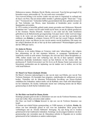35
Hebreeuwse namen, Abraham, David, Moshe, enzovoort. Toen hij hen gevraagd of zij
besneden waren, antwoordde zij: "Ja, net zoals onze voorouders."
Van evenveel belang is de recente vondst van een stam in Argentinië in verband met
de Inca's van Peru. Op een stenen tablet stonden 3 geboden gegrift: "Steel niet." "Lieg
niet." "Vermoord niet." Geleerden hebben geconcludeerd dat deze geboden komen uit
de Tien Geboden van Mozes, maar bestonden al honderden jaren voordat de
Spanjaarden arriveerden.
In 1974 werden in hetzelfde gebied ronde stenen gevonden met Hebreeuws Menorah
(kandelaar met 7 armen van het oude Israël) op de steen, en aan de zijkant geschreven
in het Aramees: Pascha (Pesach). Aramees is een oude taal die oude Israëlieten
gebruikten na de Babylonische gevangenschap. Een paar meter verder werd een lange
steen in de vorm van een baksteen met een gravure van een boot gevonden (het
embleem van Zebulon is schepen; Genesis 49:13) met het woord Tzipora; dezelfde
naam als de vrouw van Mozes en een van de namen van de Israëlieten. (De naam van
het schip?) Betekent dit dat ze hier op de boot aankwamen? Wetenschappers geloven
dat het 3000 jaar oud is.
14. Joden in Mexico
In Mexico, in de steden Halapa en Veracruz vindt men ‘inboorlingen’, die volgens
hun afstamming tot de tien stammen behoren, in synagoges bijeenkomen en
Israëlische wetten in acht nemen. Etnologen, die zich met deze zaken bezighieden ca.
1986, stellen steeds weer met verbazing vast, dat bij al deze opnieuw ontdekte
Israëlieten duidelijke kentekenen wijzen op hun behoren tot het Joodse volk. De
professoren P. Smith (Universiteit van Tel Aviv) en B. Bonne-Tamir (universiteit van
Jeruzalem), probeerden aan de inplanting van de tanden vast te stellen, wie tot het
volk Israël behoort.
15. Maori’s in Nieuw-Zeeland; Efraïm
De Maori’s beweren nakomelingen te zijn van de stam van Efraïm, een van de Tien
Verloren Stammen. Zij besnijden hun jongetjes, onderhouden de sabbatsrust en eten
kosher. Tientallen van de inheemse Polynesische bevolking van Nieuw-Zeeland
ontdekken het Jodendom, maken studie van de Kabbala; men vindt zelfs bekeerlingen
tot het Jodendom. De Joodse Ambassade neemt met verbazing kennis dat de Maori
gemeenschap zó dicht bij het Jodendom staat.
16. Het Huis van Israël in Ghana, Kenia
Sommige groepen geloven dat ze afstammen van een van de Verloren Stammen, maar
weet niet welke. Deze omvatten onder andere:
Het Huis van Israël in Ghana beweert te zijn een van de Verloren Stammen van
Israël.
Er bestaat een relatief kleine gemeenschap, ca 5.000 mensen, in Laikipia, Kenia, die
afzien van hun christelijk geloof in ruil voor het Jodendom. Deze groep heeft
verbindingen met de ‘Zwarte Hebreeën’ beweging. Zij zijn bezig om te worden
geïnstrueerd in het traditionele Jodendom. Sommige van de jongere kinderen van deze
gemeenschap zijn verzonden naar de Abayudaya scholen in Oeganda om te worden
geïnstrueerd in het Jodendom en andere onderwerpen.
 