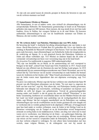 36
Er zijn ook een aantal tussen de etnische groepen in Kenia die beweren te zijn een
van de verloren stammen van Israël
17. Samaritanen; Efraïm en Manasse
Alle Samaritanen, in een of andere vorm, zien zichzelf als afstammelingen van de
oorspronkelijke Hebreeën. De Samaritaanse gemeenschap in Israël en de Palestijnse
gebieden zijn ongeveer 600 mensen. Deze mensen, die nog steeds leven met hun oude
tradities, leven in Nablus, het vroegere Sichem en in de stad Holon. Zij beweren
authentieke afstammelingen te zijn van de Israëlitische stammen van Efraïm en
Manasse, die niet werden verbannen.
18. ‘De verloren Joden’ van Palestina. Palestijnen zijn voor 90% Joden
De bewering dat Israël 's Arabische bevolking afstammelingen zijn van Joden is niet
nieuw. David Ben-Gurion en Yitzhak Ben Zvi geloofden dat. En er zijn families die
vandaag in Ramallah de Mezusoth verbergen in hun huizen. Veel van deze Joden zijn
geen oude bewoners, maar afstammelingen van Sefardische Joden die terugkeerden na
de verdrijving uit Spanje. Er is ook genetisch bewijs dat Palestijnse Arabieren en
Joden aan elkaar verbonden zijn. Tsvi Misinai en anderen hopen dat dit echte of
vermeende verwantschap een basis voor verzoening mag zijn in het land Israël.
De Jerusalem Post publiceerde in augustus 2009 onderstaand artikel.
"Wij zijn van hetzelfde ras en bloed, en de samenwerking zal veel voorspoed te
brengen in het land", schreef Emir Faisal naar Felix Frankfurter in 1917. Faisal stond
bekend om zijn affiniteit met de Zionisten die naar het Heilige Land gingen. In 1919
ondertekende hij een samenwerkingsovereenkomst met Chaim Weizmann, aan wie hij
schreef dat hij "zich bewust van de raciale verwantschap en oude banden die bestaan
tussen de Arabieren en het Joodse volk." Maar Faisal's proclamaties van verwantschap
met de Joden waren meer lippendienst dan een algemene overtuiging, zegt Tsvi
Misinai. …
Na jaren van onderzoek, Misinai zegt dat hij kan verklaren met zekerheid dat bijna 90
procent van alle Palestijnen afstammen van de Joden. "En wat meer is, ongeveer de
helft van hen weet het", zegt hij. Niet alleen dat, veel Palestijnen Joodse gewoonten,
behouden met inbegrip van rouwrituelen, verlichting of aansteken van kaarsen voor
Shabbat en zelfs het dragen van gebedsriemen. Terwijl de gemeenschappelijke
mening onder veel Israëli's is dat de groep die noemt zichzelf "Palestijnse" is een
bonte verzameling Arabieren uit verschillende delen van het Midden-Oosten die naar
het Land van Israël emigreerde naar aanleiding van de werkgelegenheid die door
Joden, zegt Misinai ‘dat het overgrote meerderheid van de Palestijnen van vandaag
afstammelingen zijn van de overblijfselen van de Joodse gezinnen die erin slaagde om
te voorkomen dat ze werden gedeporteerd in de afgelopen 2.000 jaar, of teruggestuurd
naar hun land nadat ze werden verbannen, waar de Joden in het Heilige Land na de
Romeinse vernietiging van de Tempel en na de kruistochten zoveel hongersnood,
armoede en oorlog leden in de middeleeuwen. Echter, een ding wat velen niet in staat
waren om te voorkomen, was bekering tot de Islam - een gedwongen bekering, dat
nooit echt was, maar meer gedaan uit angst dan uit overtuiging. Misinai maakte het
zijn missie om het woord te verspreiden onder de Palestijnen, dat hen de kans geeft
om hun verloren erfgoed te verkrijgen. En niet alleen laten kennismaken met hun
wortels, maar volgens Misinai, is de reïntegratie van wat hij noemt de
 