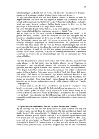 37
"afstammelingen van Israël" met het Joodse volk de beste - misschien wel de enige -
manier om de schijnbaar eindeloze Midden-Oosten crisis op te lossen. …
"Er zijn grote clans in het hele land, in de Hebron Heuvels, in Samaria en onder de
Negev Bedoeïen, die weten van hun erfgoed en hebben zelfs stambomen waar hun
wortels gedocumenteerd zijn. Dicht bij 9 van de 10 Palestijnen in het Land van Israël -
Israël met Judea, Samaria en Gaza – hebben Joodse wortels. In feite, zegt hij, het
percentage in de Gazastrook is iets hoger dan 90 procent.
De eerste President Israël, Itzhak Ben-Zvi, en de eerste premier, David Ben-Gurion
schreven verschillende Boeken en artikelen hierover. … Bedul, Petra
Aan het begin van de 20e eeuw, woonde de bedoeïenenstam van "Bedul", in de
grotten van Petra, Jordanië. Onder de kolonisten die zich daar vestigden was de
historicus, ontdekkingsreiziger en de tweede president van Israël, Yitzhak Ben-Zvi.
Ben Zvi ontdekte sporen van oude Hebreeuwse gewoonten in de levensstijl van
sommige Palestijnse dorpelingen en Bedoeinenstammen. Hij speculeerde dat de
bewoners aan beide zijden van de rivier de Jordaan afstammelingen zijn van de
oorspronkelijke Hebreeuwse bevolking, die nooit het gebied verlaten hebben, ondanks
de vele ballingen. Hoewel zij zich 100 jaar geleden presenteerden aan de Britse
historici als de 'zonen van Israël’, de Bedul van vandaag ontkennen hun Hebreeuwse
oorsprong en beweren dat zij afstammelingen zijn van de Nabatenen die Petra
gebouwd hebben.
Veel van de gezinnen in kwestie weten dat ze van Joodse afkomst, en zij trouwen
onder elkaar. … En het bewijs voor de Joodse afkomst van de Palestijnen is
overtuigend - zeer overtuigend, wanneer alle informatie in aanmerking wordt
genomen. Ten eerste zijn er de namen - niet alleen de naam, maar ook familienamen.
"Veel dorpen hier hebben namen die niet Arabisch zijn, en zeer zelden voorkomen in
andere Arabische landen. Onder deze namen zijn Kafr Yasif, Kafr Kana, Kafr Yatta,
Kafr Manda, Kafr Samia, en vele anderen," zegt Misinai. Inderdaad, Ben-Zvi in zijn
boek (1932) De Volkeren van ons land schreef, dat ten westen van de Jordaan, 277
dorpen en gehuchten - bijna twee-derde! - namen hadden die gelijk waren aan of
hetzelfde als de Joodse nederzettingen op de zelfde plaatsen tijdens de Tweede
Tempel periode.
… Misinai doel is, om de "twee koninkrijken van Israël te verenigen" zoals
beschreven door de profeet Ezechiël. De Joden in ballingschap gingen op in het bezit
van hun cultuur, geloof en religie, terwijl degenen die achter bleven zolang als ze
konden in het Land van Israël bleven. Beide liefdes - de liefde van de Tora en liefde
voor het land - zijn afkomstig van dezelfde principes. Het is tijd om de historische
aangerichte schade door onze vijanden, de Romeinen te herstellen en onze mensen te
herenigen."
19. Opzienbarende ontdekking: Druzen vormden de stam van Zebulon
Bij de verdeling van het land van Israël tussen de zeven stammen die nog niet
voorzien waren, was het derde lot voor Zebulon. De stam grondgebied begon met
Sarid ( Jozua 19:10), waarschijnlijjk Tel Shadud, zo'n vijf mijl ten zuidwesten van
Nazareth. Zebulons grenzen zijn niet duidelijk. Van de negentien eigennamen dat het
boek Jozua geeft om zijn gebied af te bakenen, kan alleen Bethlehem (Beit Lahm,
zeven mijl ten noordwesten van Nazareth) met zekerheid geïdentificeerd worden. De
archeologische heuvel Tel Hanaton wordt in verband gebracht met de stad Hanaton
vermeld als de grens met Aser. De historicus Josephus wijst naar het land van Zebulon
 