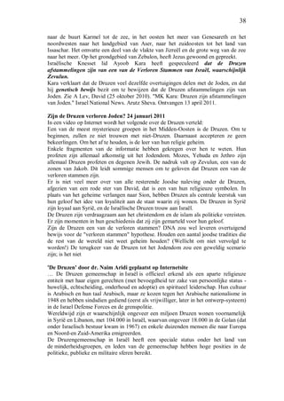 38
naar de buurt Karmel tot de zee, in het oosten het meer van Genesareth en het
noordwesten naar het landgebied van Aser, naar het zuidoosten tot het land van
Issaschar. Het omvatte een deel van de vlakte van Jizreël en de grote weg van de zee
naar het meer. Op het grondgebied van Zebulon, heeft Jezus gewoond en gepreekt.
Israëlische Knesset lid Ayoob Kara heeft gespeculeerd dat de Druzen
afstammelingen zijn van een van de Verloren Stammen van Israël, waarschijnlijk
Zevulun.
Kara verklaart dat de Druzen veel dezelfde overtuigingen delen met de Joden, en dat
hij genetisch bewijs bezit om te bewijzen dat de Druzen afstammelingen zijn van
Joden. Zie A Lev, David (25 oktober 2010). "MK Kara: Druzen zijn afstammelingen
van Joden." Israel National News. Arutz Sheva. Ontvangen 13 april 2011.
Zijn de Druzen verloren Joden? 24 januari 2011
In een video op Internet wordt het volgende over de Druzen verteld:
Een van de meest mysterieuze groepen in het Midden-Oosten is de Druzen. Om te
beginnen, zullen ze niet trouwen met niet-Druzen. Daarnaast accepteren ze geen
bekeerlingen. Om het af te houden, is de leer van hun religie geheim.
Enkele fragmenten van de informatie hebben gekregen over hen te weten. Hun
profeten zijn allemaal afkomstig uit het Jodendom. Mozes, Yehuda en Jethro zijn
allemaal Druzen profeten en degenen Jewih. De nadruk valt op Zevulun, een van de
zonen van Jakob. Dit leidt sommige mensen om te geloven dat Druzen een van de
verloren stammen zijn.
Er is niet veel meer over van alle resterende Joodse naleving onder de Druzen,
afgezien van een rode ster van David, dat is een van hun religieuze symbolen. In
plaats van het geheime verlangen naar Sion, hebben Druzen als centrale leerstuk van
hun geloof het idee van loyaliteit aan de staat waarin zij wonen. De Druzen in Syrië
zijn loyaal aan Syrië, en de Israëlische Druzen trouw aan Israël.
De Druzen zijn verdraagzaam aan het christendom en de islam als politieke vereisten.
Er zijn momenten in hun geschiedenis dat zij zijn gemarteld voor hun geloof.
Zijn de Druzen een van de verloren stammen? DNA zou wel leveren overtuigend
bewijs voor de "verloren stammen" hypothese. Houden een aantal joodse tradities die
de rest van de wereld niet weet geheim houden? (Wellicht om niet vervolgd te
worden!) De terugkeer van de Druzen tot het Jodendom zou een geweldig scenario
zijn; is het niet
'De Druzen' door dr. Naim Aridi geplaatst op Internetsite
… De Druzen gemeenschap in Israël is officieel erkend als een aparte religieuze
entiteit met haar eigen gerechten (met bevoegdheid ter zake van persoonlijke status -
huwelijk, echtscheiding, onderhoud en adoptie) en spiritueel leiderschap. Hun cultuur
is Arabisch en hun taal Arabisch, maar ze kozen tegen het Arabische nationalisme in
1948 en hebben sindsdien gediend (eerst als vrijwilliger, later in het ontwerp-systeem)
in de Israel Defense Forces en de grenspolitie.
Wereldwijd zijn er waarschijnlijk ongeveer een miljoen Druzen wonen voornamelijk
in Syrië en Libanon, met 104.000 in Israël, waarvan ongeveer 18.000 in de Golan (dat
onder Israelisch bestuur kwam in 1967) en enkele duizenden mensen die naar Europa
en Noord-en Zuid-Amerika emigreerden.
De Druzengemeenschap in Israël heeft een speciale status onder het land van
de minderheidsgroepen, en leden van de gemeenschap hebben hoge posities in de
politieke, publieke en militaire sferen bereikt.
 