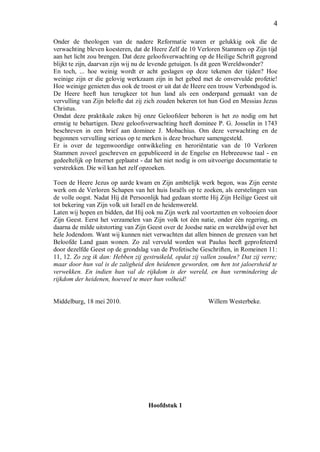 4
Onder de theologen van de nadere Reformatie waren er gelukkig ook die de
verwachting bleven koesteren, dat de Heere Zelf de 10 Verloren Stammen op Zijn tijd
aan het licht zou brengen. Dat deze geloofsverwachting op de Heilige Schrift gegrond
blijkt te zijn, daarvan zijn wij nu de levende getuigen. Is dit geen Wereldwonder?
En toch, ... hoe weinig wordt er acht geslagen op deze tekenen der tijden? Hoe
weinige zijn er die gelovig werkzaam zijn in het gebed met de onvervulde profetie!
Hoe weinige genieten dus ook de troost er uit dat de Heere een trouw Verbondsgod is.
De Heere heeft hun terugkeer tot hun land als een onderpand gemaakt van de
vervulling van Zijn belofte dat zij zich zouden bekeren tot hun God en Messias Jezus
Christus.
Omdat deze praktikale zaken bij onze Geloofsleer behoren is het zo nodig om het
ernstig te behartigen. Deze geloofsverwachting heeft dominee P. G. Josselin in 1743
beschreven in een brief aan dominee J. Mobachius. Om deze verwachting en de
begonnen vervulling serieus op te merken is deze brochure samengesteld.
Er is over de tegenwoordige ontwikkeling en heroriëntatie van de 10 Verloren
Stammen zoveel geschreven en gepubliceerd in de Engelse en Hebreeuwse taal - en
gedeeltelijk op Internet geplaatst - dat het niet nodig is om uitvoerige documentatie te
verstrekken. Die wil kan het zelf opzoeken.
Toen de Heere Jezus op aarde kwam en Zijn ambtelijk werk begon, was Zijn eerste
werk om de Verloren Schapen van het huis Israëls op te zoeken, als eerstelingen van
de volle oogst. Nadat Hij dit Persoonlijk had gedaan stortte Hij Zijn Heilige Geest uit
tot bekering van Zijn volk uit Israël en de heidenwereld.
Laten wij hopen en bidden, dat Hij ook nu Zijn werk zal voortzetten en voltooien door
Zijn Geest. Eerst het verzamelen van Zijn volk tot één natie, onder één regering, en
daarna de milde uitstorting van Zijn Geest over de Joodse natie en wereldwijd over het
hele Jodendom. Want wij kunnen niet verwachten dat allen binnen de grenzen van het
Beloofde Land gaan wonen. Zo zal vervuld worden wat Paulus heeft geprofeteerd
door dezelfde Geest op de grondslag van de Profetische Geschriften, in Romeinen 11:
11, 12. Zo zeg ik dan: Hebben zij gestruikeld, opdat zij vallen zouden? Dat zij verre;
maar door hun val is de zaligheid den heidenen geworden, om hen tot jaloersheid te
verwekken. En indien hun val de rijkdom is der wereld, en hun vermindering de
rijkdom der heidenen, hoeveel te meer hun volheid!
Middelburg, 18 mei 2010. Willem Westerbeke.
Hoofdstuk 1
 