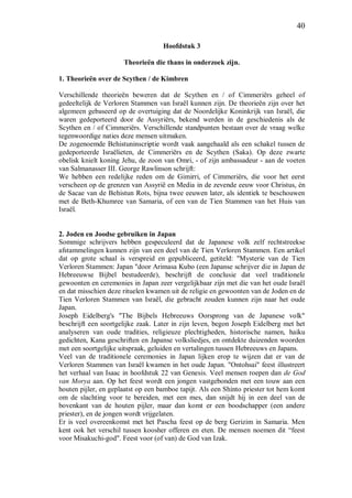 40
Hoofdstuk 3
Theorieën die thans in onderzoek zijn.
1. Theorieën over de Scythen / de Kimbren
Verschillende theorieën beweren dat de Scythen en / of Cimmeriërs geheel of
gedeeltelijk de Verloren Stammen van Israël kunnen zijn. De theorieën zijn over het
algemeen gebaseerd op de overtuiging dat de Noordelijke Koninkrijk van Israël, die
waren gedeporteerd door de Assyriërs, bekend werden in de geschiedenis als de
Scythen en / of Cimmeriërs. Verschillende standpunten bestaan over de vraag welke
tegenwoordige naties deze mensen uitmaken.
De zogenoemde Behistuninscriptie wordt vaak aangehaald als een schakel tussen de
gedeporteerde Israëlieten, de Cimmeriërs en de Scythen (Saka). Op deze zwarte
obelisk knielt koning Jehu, de zoon van Omri, - of zijn ambassadeur - aan de voeten
van Salmanasser III. George Rawlinson schrijft:
We hebben een redelijke reden om de Gimirri, of Cimmeriërs, die voor het eerst
verscheen op de grenzen van Assyrië en Media in de zevende eeuw voor Christus, én
de Sacae van de Behistun Rots, bijna twee eeuwen later, als identiek te beschouwen
met de Beth-Khumree van Samaria, of een van de Tien Stammen van het Huis van
Israël.
2. Joden en Joodse gebruiken in Japan
Sommige schrijvers hebben gespeculeerd dat de Japanese volk zelf rechtstreekse
afstammelingen kunnen zijn van een deel van de Tien Verloren Stammen. Een artikel
dat op grote schaal is verspreid en gepubliceerd, getiteld: "Mysterie van de Tien
Verloren Stammen: Japan "door Arimasa Kubo (een Japanse schrijver die in Japan de
Hebreeuwse Bijbel bestudeerde), beschrijft de conclusie dat veel traditionele
gewoonten en ceremonies in Japan zeer vergelijkbaar zijn met die van het oude Israël
en dat misschien deze rituelen kwamen uit de religie en gewoonten van de Joden en de
Tien Verloren Stammen van Israël, die gebracht zouden kunnen zijn naar het oude
Japan.
Joseph Eidelberg's "The Bijbels Hebreeuws Oorsprong van de Japanese volk"
beschrijft een soortgelijke zaak. Later in zijn leven, begon Joseph Eidelberg met het
analyseren van oude tradities, religieuze plechtigheden, historische namen, haiku
gedichten, Kana geschriften en Japanse volksliedjes, en ontdekte duizenden woorden
met een soortgelijke uitspraak, geluiden en vertalingen tussen Hebreeuws en Japans.
Veel van de traditionele ceremonies in Japan lijken erop te wijzen dat er van de
Verloren Stammen van Israël kwamen in het oude Japan. "Ontohsai" feest illustreert
het verhaal van Isaac in hoofdstuk 22 van Genesis. Veel mensen roepen dan de God
van Morya aan. Op het feest wordt een jongen vastgebonden met een touw aan een
houten pijler, en geplaatst op een bamboe tapijt. Als een Shinto priester tot hem komt
om de slachting voor te bereiden, met een mes, dan snijdt hij in een deel van de
bovenkant van de houten pijler, maar dan komt er een boodschapper (een andere
priester), en de jongen wordt vrijgelaten.
Er is veel overeenkomst met het Pascha feest op de berg Gerizim in Samaria. Men
kent ook het verschil tussen koosher offeren en eten. De mensen noemen dit “feest
voor Misakuchi-god". Feest voor (of van) de God van Izak.
 