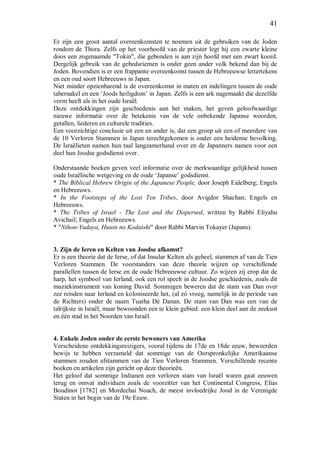 41
Er zijn een groot aantal overeenkomsten te noemen uit de gebruiken van de Joden
rondom de Thora. Zelfs op het voorhoofd van de priester legt hij een zwarte kleine
doos een zogenaamde "Tokin", die gebonden is aan zijn hoofd met een zwart koord.
Dergelijk gebruik van de gebedsriemen is onder geen ander volk bekend dan bij de
Joden. Bovendien is er een frappante overeenkomst tussen de Hebreeuwse lettertekens
en een oud soort Hebreeuws in Japan.
Niet minder opzienbarend is de overeenkomst in maten en indelingen tussen de oude
tabernakel en een ‘Joods heiligdom’ in Japan. Zelfs is een ark nagemaakt die dezelfde
vorm heeft als in het oude Israël.
Deze ontdekkingen zijn geschiedenis aan het maken, het geven geloofwaardige
nieuwe informatie over de betekenis van de vele onbekende Japanse woorden,
getallen, liederen en culturele tradities.
Een voorzichtige conclusie uit een en ander is, dat een groep uit een of meerdere van
de 10 Verloren Stammen in Japan terechtgekomen is onder een heidense bevolking.
De Israëlieten namen hun taal langzamerhand over en de Japanners namen voor een
deel hun Joodse godsdienst over.
Onderstaande boeken geven veel informatie over de merkwaardige gelijkheid tussen
oude Israëlische wetgeving en de oude ‘Japanse’ godsdienst.
* The Biblical Hebrew Origin of the Japanese People, door Joseph Eidelberg; Engels
en Hebreeuws.
* In the Footsteps of the Lost Ten Tribes, door Avigdor Shachan; Engels en
Hebreeuws.
* The Tribes of Israel - The Lost and the Dispersed, written by Rabbi Eliyahu
Avichail; Engels en Hebreeuws.
* "Nihon-Yudaya, Huuin no Kodaishi" door Rabbi Marvin Tokayer (Japans).
3. Zijn de Ieren en Kelten van Joodse afkomst?
Er is een theorie dat de Ierse, of dat Insular Kelten als geheel, stammen af van de Tien
Verloren Stammen. De voorstanders van deze theorie wijzen op verschillende
parallellen tussen de Ierse en de oude Hebreeuwse cultuur. Zo wijzen zij erop dat de
harp, het symbool van Ierland, ook een rol speelt in de Joodse geschiedenis, zoals dit
muziekinstrument van koning David. Sommigen beweren dat de stam van Dan over
zee reisden naar Ierland en koloniseerde het, (al zó vroeg, namelijk in de periode van
de Richters) onder de naam Tuatha Dé Danan. De stam van Dan was een van de
talrijkste in Israël, maar bewoonden een te klein gebied: een klein deel aan de zeekust
en één stad in het Noorden van Israël.
4. Enkele Joden onder de eerste bewoners van Amerika
Verscheidene ontdekkingsreizigers, vooral tijdens de 17de en 18de eeuw, beweerden
bewijs te hebben verzameld dat sommige van de Oorspronkelijke Amerikaanse
stammen zouden afstammen van de Tien Verloren Stammen. Verschillende recente
boeken en artikelen zijn gericht op deze theorieën.
Het geloof dat sommige Indianen een verloren stam van Israël waren gaat eeuwen
terug en omvat individuen zoals de voorzitter van het Continental Congress, Elias
Boudinot [1782] en Mordechai Noach, de meest invloedrijke Jood in de Verenigde
Staten in het begin van de 19e Eeuw.
 