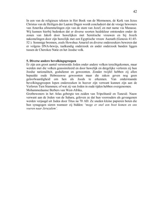 42
In een van de religieuze teksten in Het Boek van de Mormonen, de Kerk van Jezus
Christus van de Heiligen der Laatste Dagen wordt concludeert dat de vroege bewoners
van Amerika afstammelingen zijn van de stam van Jozef, en met name via Manasse.
Wij kunnen hierbij bedenken dat er diverse soorten huidskleur ontstonden onder de
zonen van Jakob door huwelijken met Semitische vrouwen en bij Jozefs
nakomelingen door zijn huwelijk met een Egyptische vrouw Asenath (Genesis 41:45-
52 ). Sommige bronnen, zoals Howshua Amariel en diverse onderzoekers beweren dat
er volgens DNA-bewijs, taalkundig onderzoek en ander onderzoek banden liggen
tussen de Cherokee Natie en het Joodse volk.
5. Diverse andere bevolkingsgroepen
Er zijn een groot aantal verstrooide Joden onder andere volken terechtgekomen, maar
werden met die volken geassimileerd en door huwelijk en dergelijke verloren zij hun
Joodse nationaliteit, godsdienst en gewoonten. Zonder twijfel hebben zij allen
bepaalde oude Hebreeuwse gewoonten maar die zaken geven nog geen
geloofwaardigheid om hen als Joods te erkennen. Van onderstaande
bevolkingsgroepen lopen onderzoeken in hoever zijn verwant kunnen zijn aan de
Verloren Tien Stammen; of wat zij van Joden in oude tijden hebben overgenomen.
Mohammedaanse Berbers van West-Afrika,
Grotbewoners in het Atlas gebergte ten zuiden van Tripolitanië en Tunesië. Nauw
verwant aan de Joden van de Sahara, geloven ze dat hun voorouders als gevangenen
werden verjaagd uit Judea door Titus na 70 AD. Ze sneden kleine papieren boten die
hun synagogen sieren wanneer zij bidden: ‘moge er snel een boot komen en ons
voeren naar Jeruzalem’.
 