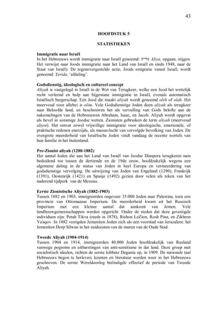 43
HOOFDSTUK 5
STATISTIEKEN
Immigratie naar Israël
In het Hebreeuws wordt immigratie naar Israël genoemd: ‫עלייה‬ Aliya, opgaan, stijgen.
Het verwijst naar Joods immigratie naar het Land van Israël en sinds 1948, naar de
Staat van Israël). De tegenovergestelde actie, Joods emigratie vanuit Israël, wordt
genoemd: Yerida, ‘afdaling’.
Godsdienstig, ideologisch en cultureel concept
Aliyah is vastgelegd in Israël in de Wet van Terugkeer, welke een Jood het wettelijk
recht verleend en hulp aan bijgestane immigratie in Israël, evenals automatisch
Israëlisch burgerschap. Een Jood die maakt aliyah wordt genoemd oleh of olah. Het
meervoud voor allebei is olim. Vele Godsdienstige Joden doen aliyah als terugkeer
naar Beloofde land, en beschouwen het als vervulling van Gods belofte aan de
nakomelingen van de Hebreeuwen Abraham, Isaac, en Jacob. Aliyah wordt opgevat
als bevel in sommige Joodse wetten. Zionisten gebruiken de term aliyah (meervoud
aliyot). Het omvat zowel vrijwillige immigratie voor ideologische, emotionele, of
praktische redenen enerzijds, als massavlucht van vervolgde bevolking van Joden. De
overgrote meerderheid van Israëlische Joden vindt vandaag de recente wortels van
hun familie in het buitenland.
Pre-Zionist aliyah (1200-1882)
Het aantal Joden die aan het Land van Israël van Joodse Diaspora terugkeren nam
beduidend toe tussen de dertiende en de 19de eeuw, hoofdzakelijk wegens een
algemene daling in de status van Joden in heel Europa en vermeerdering van
godsdienstige vervolging. De uitwijzing van Joden van Engeland (1290), Frankrijk
(1391), Oostenrijk (1421) en Spanje (1492) gezien door velen als teken van het
naderend tijdperk van de Messias.
Eerste Zionistische Aliyah (1882-1903)
Tussen 1882 en 1903, immigreerden ongeveer 35.000 Joden naar Palestina, toen een
provincie van Ottomaanse Imperium. De meerderheid kwam uit het Russisch
Imperium met een kleiner aantal dat aankomt van Jemen. Vele
landbouwgemeenschappen werden opgericht. Onder de steden dat deze gevestigde
individuen zijn: Petah Tikva (reeds in 1878), Rishon LeZion, Rosh Pina, en Zikhron
Ya'aqov. In 1882 vestigden Jemeniten Joden zich als een voorstad van Jeruzalem: het
Jemeniten Dorp Silwan in het zuidoosten van de muren van de Oude Stad.
Tweede Aliyah (1904-1914)
Tussen 1904 en 1914, immigreerden 40.000 Joden hoofdzakelijk van Rusland
vanwege pogroms en uitbarstingen van anti-semitisme in dat land. Deze groep met
socialistisch idealen, richten de eerste kibbutz Degania op, in 1909. De nationale taal
Hebreeuws begon te herleven; kranten en literatuur werden weer in het Hebreeuws
geschreven. De eerste Wereldoorlog beëindigde effectief de periode van Tweede
Aliyah.
 