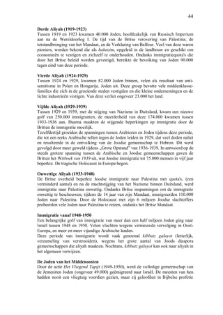 44
Derde Aliyah (1919-1923)
Tussen 1919 en 1923 kwamen 40.000 Joden, hoofdzakelijk van Russisch Imperium
aan na de Wereldoorlog I. De tijd van de Britse verovering van Palestina; de
totstandbrenging van het Mandaat, en de Verklaring van Balfour. Veel van deze waren
pioniers, worden bekend die als halutzim, opgeleid in de landbouw en geschikt om
economieën te vestigen en zichzelf te onderhouden. Ondanks immigratiequota's die
door het Britse beleid worden gevestigd, bereikte de bevolking van Joden 90.000
tegen eind van deze periode.
Vierde Aliyah (1924-1929)
Tussen 1924 en 1929, kwamen 82.000 Joden binnen, velen als resultaat van anti-
semitisme in Polen en Hongarije. Joden uit. Deze groep bevatte vele middenklasse-
families die zich in de groeiende steden vestigden en die kleine ondernemingen en de
lichte industrieën vestigen. Van deze verliet ongeveer 23.000 het land.
Vijfde Aliyah (1929-1939)
Tussen 1929 en 1939, met de stijging van Nazisme in Duitsland, kwam een nieuwe
golf van 250.000 immigranten, de meerderheid van deze 174.000 kwamen tussen
1933-1936 aan. Daarna maakten de stijgende beperkingen op immigratie door de
Britten de immigratie moeilijk.
Tezelfdertijd groeiden de spanningen tussen Arabieren en Joden tijdens deze periode,
die tot een reeks Arabische rellen tegen de Joden leiden in 1929, dat veel doden naliet
en resulteerde in de ontvolking van de Joodse gemeenschap te Hebron. Dit werd
gevolgd door meer geweld tijdens „Grote Opstand” van 1936-1939. In antwoord op de
steeds grotere spanning tussen de Arabische en Joodse gemeenschappen gaven de
Britten het Witboek van 1939 uit, wat Joodse immigratie tot 75.000 mensen in vijf jaar
beperkte. De tragische Holocaust in Europa begon.
Onwettige Aliyah (1933-1948)
De Britse overheid beperkte Joodse immigratie naar Palestina met quota's, (een
verminderd aantal) en na de machtstijging van het Nazisme binnen Duitsland, werd
immigratie naar Palestina onwettig. Ondanks Britse inspanningen om de immigratie
onwettig te beschouwen, tijdens de 14 jaar van zijn Mandaat, immigreerden 110.000
Joden naar Palestina. Door de Holocaust met zijn 6 miljoen Joodse slachtoffers
probeerden vele Joden naar Palestina te reizen, ondanks het Britse Mandaat.
Immigratie vanaf 1948-1950
Een belangrijke golf van immigratie van meer dan een half miljoen Joden ging naar
Israël tussen 1948 en 1950. Velen vluchten wegens vernieuwde vervolging in Oost-
Europa, en meer en meer vijandige Arabische landen.
Deze periode van immigratie wordt vaak genoemd kibbutz galuyot (letterlijk,
verzameling van verstrooiden), wegens het grote aantal van Joods diaspora
gemeenschappen die aliyah maakten. Nochtans, kibbutz galuyot kan ook naar aliyah in
het algemeen verwijzen.
De Joden van het Middenoosten
Door de actie Het Vliegend Tapijt (1949-1950), werd de volledige gemeenschap van
de Jemeniten Joden (ongeveer 49.000) geëmigreerd naar Israël. De meesten van hen
hadden nooit een vliegtuig voordien gezien, maar zij geloofden in Bijbelse profetie
 