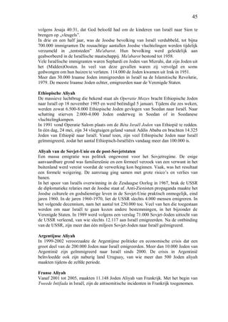 45
volgens Jesaja 40:31, dat God beloofd had om de kinderen van Israël naar Sion te
brengen op „vleugels”.
In drie en een half jaar, was de Joodse bevolking van Israël verdubbeld, tot bijna
700.000 immigranten De reusachtige aantallen Joodse vluchtelingen werden tijdelijk
verzameld in „tentsteden” Ma'abarot. Hun bevolking werd geleidelijk aan
geabsorbeerd in de Israëlische maatschappij. Ma'abarot bestond tot 1958.
Vele Israëlische immigranten waren Sephardi en Joden van Mizrahi, dat zijn Joden uit
het (Midden)Oosten. In veel van deze gevallen waren zij vervolgd en soms
gedwongen om hun huizen te verlaten. 114.000 de Joden kwamen uit Irak in 1951.
Meer dan 30.000 Iraanse Joden immigreerden in Israël na de Islamitische Revolutie,
1979. De meeste Iraanse Joden echter, emigreerden naar de Verenigde Staten.
Ethiopische Aliyah
De massieve luchtbrug die bekend staat als Operatie Mozes bracht Ethiopische Joden
naar Israël op 18 november 1985 en werd beëindigd 5 januari. Tijdens die zes weken,
werden zowat 6.500-8.000 Ethiopische Joden gevlogen van Soedan naar Israël. Naar
schatting stierven 2.000-4.000 Joden onderweg in Soedan of in Soedanese
vluchtelingkampen.
In 1991 vond Operatie Salom plaats om de Bèta Israël Joden van Ethiopië te redden.
In één dag, 24 mei, zijn 34 vliegtuigen geland vanuit Addis Ababa en brachten 14.325
Joden van Ethiopië naar Israël. Vanaf toen, zijn veel Ethiopische Joden naar Israël
geïmmigreerd, zodat het aantal Ethiopisch-Israëliërs vandaag meer dan 100.000 is.
Aliyah van de Sovjet-Unie en de post-Sovjetstaten
Een massa emigratie was politiek ongewenst voor het Sovjetregime. De enige
aanvaardbare grond was familiereünie en een formeel verzoek van een verwant in het
buitenland werd vereist voordat de verwerking kon beginnen. Vaak, was het resultaat
een formele weigering. De aanvraag ging samen met grote risico’s en verlies van
banen.
In het spoor van Israëls overwinning in de Zesdaagse Oorlog in 1967, brak de USSR
de diplomatieke relaties met de Joodse staat af. Anti-Zionisten propaganda maakte het
Joodse culturele en godsdienstige leven in de Sovjet-Unie praktisch onmogelijk, eind
jaren 1960. In de jaren 1960-1970, liet de USSR slechts 4.000 mensen emigreren. In
het volgende decennium, nam het aantal tot 250.000 toe. Veel van hen die toegestaan
werden om naar Israël te gaan kozen andere bestemmingen, in het bijzonder de
Verenigde Staten. In 1989 werd volgens een verslag 71.000 Sovjet-Joden uittocht van
de USSR verleend, van wie slechts 12.117 aan Israël emigreerden. Na de ontbinding
van de USSR, zijn meer dan één miljoen Sovjet-Joden naar Israël geëmigreerd.
Argentijnse Aliyah
In 1999-2002 veroorzaakte de Argentijnse politieke en economische crisis dat een
groot deel van de 200.000 Joden naar Israël emigreerden. Meer dan 10.000 Joden van
Argentinië zijn geïmmigreerd naar Israël sinds 2000. De crisis in Argentinië
beïnvloedde ook zijn naburig land Uruguay, van wie meer dan 500 Joden aliyah
maakten tijdens de zelfde periode.
Franse Aliyah
Vanaf 2001 tot 2005, maakten 11.148 Joden Aliyah van Frankrijk. Met het begin van
Tweede Intifada in Israël, zijn de antisemitische incidenten in Frankrijk toegenomen.
 