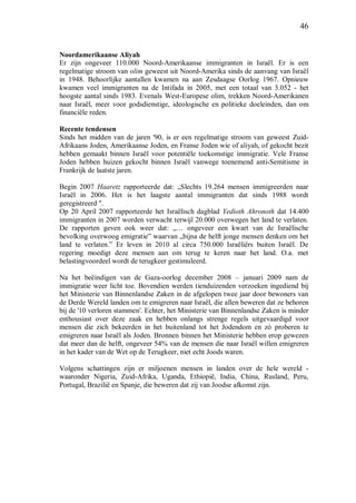 46
Noordamerikaanse Aliyah
Er zijn ongeveer 110.000 Noord-Amerikaanse immigranten in Israël. Er is een
regelmatige stroom van olim geweest uit Noord-Amerika sinds de aanvang van Israël
in 1948. Behoorlijke aantallen kwamen na aan Zesdaagse Oorlog 1967. Opnieuw
kwamen veel immigranten na de Intifada in 2005, met een totaal van 3.052 - het
hoogste aantal sinds 1983. Evenals West-Europese olim, trekken Noord-Amerikanen
naar Israël, meer voor godsdienstige, ideologische en politieke doeleinden, dan om
financiële reden.
Recente tendensen
Sinds het midden van de jaren '90, is er een regelmatige stroom van geweest Zuid-
Afrikaans Joden, Amerikaanse Joden, en Franse Joden wie of aliyah, of gekocht bezit
hebben gemaakt binnen Israël voor potentiële toekomstige immigratie. Vele Franse
Joden hebben huizen gekocht binnen Israël vanwege toenemend anti-Semitisme in
Frankrijk de laatste jaren.
Begin 2007 Haaretz rapporteerde dat: „Slechts 19.264 mensen immigreerden naar
Israël in 2006. Het is het laagste aantal immigranten dat sinds 1988 wordt
geregistreerd ".
Op 20 April 2007 rapporteerde het Israëlisch dagblad Yedioth Ahronoth dat 14.400
immigranten in 2007 worden verwacht terwijl 20.000 overwegen het land te verlaten.
De rapporten geven ook weer dat: „… ongeveer een kwart van de Israëlische
bevolking overwoog emigratie” waarvan „bijna de helft jonge mensen denken om het
land te verlaten.” Er leven in 2010 al circa 750.000 Israëliërs buiten Israël. De
regering moedigt deze mensen aan om terug te keren naar het land. O.a. met
belastingvoordeel wordt de terugkeer gestimuleerd.
Na het beëindigen van de Gaza-oorlog december 2008 – januari 2009 nam de
immigratie weer licht toe. Bovendien werden tienduizenden verzoeken ingediend bij
het Ministerie van Binnenlandse Zaken in de afgelopen twee jaar door bewoners van
de Derde Wereld landen om te emigreren naar Israël, die allen beweren dat ze behoren
bij de '10 verloren stammen'. Echter, het Ministerie van Binnenlandse Zaken is minder
enthousiast over deze zaak en hebben onlangs strenge regels uitgevaardigd voor
mensen die zich bekeerden in het buitenland tot het Jodendom en zó proberen te
emigreren naar Israël als Joden. Bronnen binnen het Ministerie hebben erop gewezen
dat meer dan de helft, ongeveer 54% van de mensen die naar Israël willen emigreren
in het kader van de Wet op de Terugkeer, niet echt Joods waren.
Volgens schattingen zijn er miljoenen mensen in landen over de hele wereld -
waaronder Nigeria, Zuid-Afrika, Uganda, Ethiopië, India, China, Rusland, Peru,
Portugal, Brazilië en Spanje, die beweren dat zij van Joodse afkomst zijn.
 