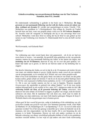 5
Geloofsverwachting van een gereformeerd theoloog voor de Tien Verloren
Stammen, door P.G. Josselin
De onderstaande verhandeling is gedrukt in het boek van J. Mobachius: De lang
gewenste en vast aanstaande Bekering van het volk der Joden, nevens de wijzen van
dien, verklaart uit Jeremia 31, verrijkt met aanmerkingen en noten. Utrecht, 1746.
Mobachius was predikant in ’s Hertogenbosch. Zijn collega ds. Josselin uit Veghel
bezocht hem aan huis, waar een gesprek plaats vond over de 10 Verloren Stammen.
Ds. Josselin vond dit vraagstuk zo belangrijk dat hij er een uitvoerige brief over
schreef. Mobachius vond deze brief zo nuttig dat hij de brief in zijn geheel op liet
nemen in zijn Verklaring over Jeremia 31. Onderstaande brief is circa de helft van het
geheel.
Wel-Eerwaarde, veel Geleerde Heer!
Mijnheer!
Ter voldoening aan mijn woord laatst door mij gepasseerd, - als ik de eer had ten
uwen huize te wezen,- om namelijk, bij geschrift mijn gedachten en die van geleerde
mannen, nopens de nog aanstaande bekering der Joden, in het laatste der dagen, met
insluiting van de 10 Stammen, daarvoor ik mij, als we over dat punt spraken, ver-
klaart had nader op te geven; zo heb de eer hiervan nader en bij herhaling hier te
zeggen:
Dat dezelve bekering der Joden, en wel zó dat ik er de 10 stammen ook insluit, bij mij
vast staat, om redenen daarna te geven. Gelijk dezelve mede zowel als ten opzichte
van de eerstgenoemde, zo ik vermoed, bij U Weled. ook voor zeker gesteld wordt.
Maar of nu al de Geslachten van die ganse Natie van Juda én van Israël, tot dat geluk
komen zullen, gelijk schijnt uit Jeremia 31 dat ik (zo ik mij niet geheel bedrieg) meen
U Wel Ed. ook in passant te hebben horen aanhalen, zie Jer. 3:14 vergeleken met vers
11. Dit is een wat teerder materie om het zo vast te bepalen. Waarom mogelijk
Groenewegen die opzettelijk en geleerd (zie aldaar bladzij 7 en 8) de twee eerste
stukken betoogd heeft in een werkje in 8vo, anno 1677, uitgegeven onder de titel: De
verlossing Israëls uit Sion, of de gewenste bekering der Joden, enzovoort., zich
daarover niet eens uitlaat; of om beter te zeggen, er geheel van zwijgt, zoals de meeste
schrijvers ook doen. Dat ik raadzamer hier ook doen zou, doch waar ik onder de
uitwerking van mijn onderwerp, wat meer licht daartoe gekregen. Hetgeen ik hoop U
Weledele daarin ook enig genoegen mee te kunnen geven.
Alleen geef ik hier vooraf bij provisie, zedig in bedenking of die uitdrukking van alle
geslachten (omdat een geslacht wel eens voor Stammen genomen wordt, zoals blijkt
uit Mattheüs 19: 28; Handelingen 26: 7 en Openbaring 7: 4; 21: 12) wel zó strikt moet
genomen worden? En of het niet genoeg is dezelfde op te vatten als bedoeld van ál de
stammen, niet één uitgezonderd, van het huis Israëls. Dit is een benaming die ook
gemeen is in beide Testamenten. Hoever zij zich ook anders voorheen en ná de
bekende scheuring van elkaar verschillend gehouden hebben of zelfs in de godsdienst
mochten verschilt hebben. En hoe wijd en zijd anders ook door Gods rechtvaardig
 