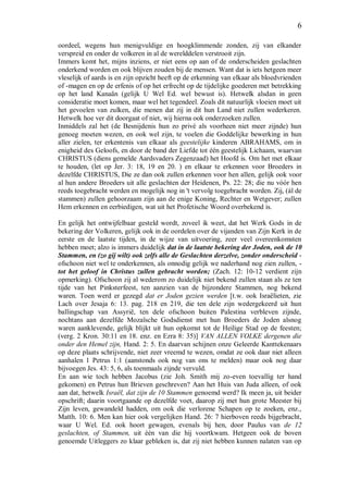 6
oordeel, wegens hun menigvuldige en hoogklimmende zonden, zij van elkander
verspreid en onder de volkeren in al de werelddelen verstrooit zijn.
Immers komt het, mijns inziens, er niet eens op aan of de onderscheiden geslachten
onderkend worden en ook blijven zouden bij de mensen. Want dat is iets hetgeen meer
vleselijk of aards is en zijn opzicht heeft op de erkenning van elkaar als bloedvrienden
of -magen en op de erfenis of op het erfrecht op de tijdelijke goederen met betrekking
op het land Kanaän (gelijk U Wel Ed. wel bewust is). Hetwelk alsdan in geen
consideratie moet komen, maar wel het tegendeel. Zoals dit natuurlijk vloeien moet uit
het gevoelen van zulken, die menen dat zij in dit hun Land niet zullen wederkeren.
Hetwelk hoe ver dit doorgaat of niet, wij hierna ook onderzoeken zullen.
Inmiddels zal het (de Besnijdenis hun zo privé als voorheen niet meer zijnde) hun
genoeg moeten wezen, en ook wel zijn, te voelen die Goddelijke bewerking in hun
aller zielen, ter erkentenis van elkaar als geestelijke kinderen ABRAHAMS, om in
enigheid des Geloofs, en door de band der Liefde tot één geestelijk Lichaam, waarvan
CHRISTUS (diens gemelde Aardsvaders Zegenzaad) het Hoofd is. Om het met elkaar
te houden, (let op Jer. 3: 18, 19 en 20. ) en elkaar te erkennen voor Broeders in
dezelfde CHRISTUS, Die ze dan ook zullen erkennen voor hen allen, gelijk ook voor
al hun andere Broeders uit alle geslachten der Heidenen, Ps. 22: 28; die nu vóór hen
reeds toegebracht werden en mogelijk nog in 't vervolg toegebracht worden. Zij, (ál de
stammen) zullen gehoorzaam zijn aan de enige Koning, Rechter en Wetgever; zullen
Hem erkennen en eerbiedigen, wat uit het Profetische Woord overbekend is.
En gelijk het ontwijfelbaar gesteld wordt, zoveel ik weet, dat het Werk Gods in de
bekering der Volkeren, gelijk ook in de oordelen over de vijanden van Zijn Kerk in de
eerste en de laatste tijden, in de wijze van uitvoering, zeer veel overeenkomsten
hebben moet; alzo is immers duidelijk dat in de laatste bekering der Joden, ook de 10
Stammen, en (zo gij wilt) ook zelfs alle de Geslachten derzelve, zonder onderscheid -
ofschoon niet wel te onderkennen, als onnodig gelijk we naderhand nog zien zullen, -
tot het geloof in Christus zullen gebracht worden; (Zach. 12: 10-12 verdient zijn
opmerking). Ofschoon zij al wederom zo duidelijk niet bekend zullen staan als ze ten
tijde van het Pinksterfeest, ten aanzien van de bijzondere Stammen, nog bekend
waren. Toen werd er gezegd dat er Joden gezien werden [t.w. ook Israëlieten, zie
Lach over Jesaja 6: 13. pag. 218 en 219, die ten dele zijn wedergekeerd uit hun
ballingschap van Assyrië, ten dele ofschoon buiten Palestina verbleven zijnde,
nochtans aan dezelfde Mozaïsche Godsdienst met hun Broeders de Joden alsnog
waren aanklevende, gelijk blijkt uit hun opkomst tot de Heilige Stad op de feesten;
(verg. 2 Kron. 30:11 en 18. enz. en Ezra 8: 35)] VAN ALLEN VOLKE dergenen die
onder den Hemel zijn, Hand. 2: 5. En daarvan schijnen onze Geleerde Kanttekenaars
op deze plaats schrijvende, niet zeer vreemd te wezen, omdat ze ook daar niet alleen
aanhalen 1 Petrus 1:1 (aanstonds ook nog van ons te melden) maar ook nog daar
bijvoegen Jes. 43: 5, 6, als toenmaals zijnde vervuld.
En aan wie toch hebben Jacobus (zie Joh. Smith mij zo-even toevallig ter hand
gekomen) en Petrus hun Brieven geschreven? Aan het Huis van Juda alleen, of ook
aan dat, hetwelk Israël, dat zijn de 10 Stammen genoemd werd? Ik meen ja, uit beider
opschrift; daarin voortgaande op dezelfde voet, daarop zij met hun grote Meester bij
Zijn leven, gewandeld hadden, om ook die verlorene Schapen op te zoeken, enz.,
Matth. 10: 6. Men kan hier ook vergelijken Hand. 26: 7 hierboven reeds bijgebracht,
waar U Wel. Ed. ook hoort gewagen, evenals bij hen, door Paulus van de 12
geslachten, of Stammen, uit één van die hij voortkwam. Hetgeen ook de boven
genoemde Uitleggers zo klaar gebleken is, dat zij niet hebben kunnen nalaten van op
 