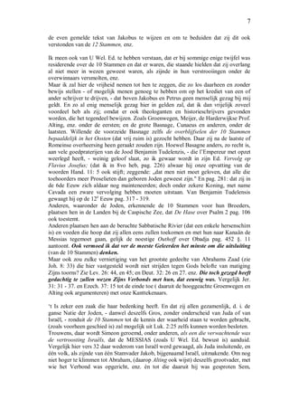 7
de even gemelde tekst van Jakobus te wijzen en om te beduiden dat zij dit ook
verstonden van de 12 Stammen, enz.
Ik meen ook van U Wel. Ed. te hebben verstaan, dat er bij sommige enige twijfel was
residerende over de 10 Stammen en dat er waren, die staande hielden dat zij overlang
al niet meer in wezen geweest waren, als zijnde in hun verstrooiingen onder de
overwinnaars versmolten, enz.
Maar ik zal hier de vrijheid nemen tot hen te zeggen, die zo los daarheen en zonder
bewijs stellen - of mogelijk menen genoeg te hebben om op het krediet van een of
ander schrijver te drijven, - dat boven Jakobus en Petrus geen menselijk gezag bij mij
geldt. En zo al enig menselijk gezag hier in gelden zal, dat ik dan vrijelijk zoveel
voordeel heb als zij; omdat er ook theologanten en historieschrijvers gevonden
worden, die het tegendeel bewijzen. Zoals Groenwegen, Meijer, de Harderwijkse Prof.
Alting, enz. onder de eersten; en de grote Basnage, Cunaeus en anderen, onder de
laatsten. Willende de voorzeide Basnage zelfs de overblijfselen der 10 Stammen
bepaaldelijk in het Oosten (dat vrij ruim is) gezocht hebben. Daar zij na de laatste of
Romeinse overheersing heen geraakt zouden zijn. Hoewel Basagne anders, zo recht is,
aan vele goedpraterijen van de Jood Benjamin Tudelenzis, - die l’Empereur met opzet
weerlegd heeft, - weinig geloof slaat, zo ik gewaar wordt in zijn Ed. Vervolg op
Flavius Josefus; (dat ik in 8vo heb, pag. 226) alwaar hij onze opvatting van de
woorden Hand. 11: 5 ook stijft; zeggende: „dat men niet moet geloven, dat alle die
toehoorders meer Proselieten dan geboren Joden geweest zijn." En pag. 281: dat zij in
de 6de Eeuw zich aldaar nog mainteneerden; doch onder zekere Koning, met name
Cavada een zware vervolging hebben moeten uitstaan. Van Benjamin Tudelensis
gewaagt hij op de 12e
Eeuw pag. 317 - 319.
Anderen, waaronder de Joden, erkennende de 10 Stammen voor hun Broeders,
plaatsen hen in de Landen bij de Caspische Zee, dat De Hase over Psalm 2 pag. 106
ook toestemt.
Anderen plaatsen hen aan de beruchte Sabbatische Rivier (dat een enkele hersenschim
is) en voeden die hoop dat zij allen eens zullen toekomen en met hun naar Kanaän de
Messias tegemoet gaan, gelijk de noestige Outhoff over Obadja pag. 452 §. 11
aantoont. Ook vermoed ik dat ver de meeste Geleerden het minste om die uitsluiting
(van de 10 Stammen) denken.
Maar ook zou zulke vernietiging van het grootste gedeelte van Abrahams Zaad (zie
Joh. 8: 33) die hier vastgesteld wordt niet strijden tegen Gods belofte van matiging
Zijns toorns? Zie Lev. 26: 44, en 45; en Deut. 32: 26 en 27. enz. Die toch gezegd heeft
gedachtig te zullen wezen Zijns Verbonds met hun, dat eeuwig was. Vergelijk Jer.
31: 31 - 37. en Ezech. 37: 15 tot de einde toe ( daaruit de hooggeachte Groenwegen en
Alting ook argumenteren) met onze Kanttekenaars.
‘t Is zeker een zaak die haar bedenking heeft. En dat zij allen gezamenlijk, d. i. de
ganse Natie der Joden, - danwel deszelfs Gros, zonder onderscheid van Juda of van
Israël, - ronduit de 10 Stammen tot de kennis der waarheid staan te worden gebracht,
(zoals voorheen geschied is) zal mogelijk uit Luk. 2:25 zelfs kunnen worden besloten.
Trouwens, daar wordt Simeon geroemd, onder anderen, als een die verwachtende was
de vertroosting Israëls, dat de MESSIAS (zoals U Wel. Ed. bewust is) aanduid.
Vergelijk hier vers 32 daar wederom van Israël werd gewaagd, als Juda insluitende, en
één volk, als zijnde van één Stamvader Jakob, bijgenaamd Israël, uitmakende. Om nog
niet hoger te klimmen tot Abraham, (daarop Alting ook wijst) deszelfs grootvader, met
wie het Verbond was opgericht, enz. én tot die daaruit hij was gesproten Sem,
 