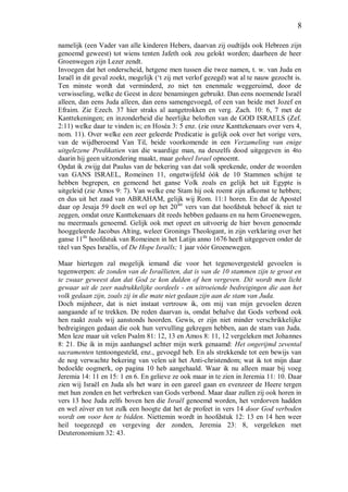 8
namelijk (een Vader van alle kinderen Hebers, daarvan zij oudtijds ook Hebreen zijn
genoemd geweest) tot wiens tenten Jafeth ook zou gelokt worden; daarheen de heer
Groenwegen zijn Lezer zendt.
Invoegen dat het onderscheid, hetgene men tussen die twee namen, t. w. van Juda en
Israël in dit geval zoekt, mogelijk (‘t zij met verlof gezegd) wat al te nauw gezocht is.
Ten minste wordt dat verminderd, zo niet ten enenmale weggeruimd, door de
verwisseling, welke de Geest in deze benamingen gebruikt. Dan eens noemende Israël
alleen, dan eens Juda alleen, dan eens samengevoegd, of een van beide met Jozef en
Efraim. Zie Ezech. 37 hier straks al aangetrokken en verg. Zach. 10: 6, 7 met de
Kanttekeningen; en inzonderheid die heerlijke beloften van de GOD ISRAELS (Zef.
2:11) welke daar te vinden is; en Hoséa 3: 5 enz. (zie onze Kanttekenaars over vers 4,
nom. 11). Over welke een zeer geleerde Predicatie is gelijk ook over het vorige vers,
van de wijdberoemd Van Til, beide voorkomende in een Verzameling van enige
uitgelezene Predikatien van die waardige man, na deszelfs dood uitgegeven in 4to
daarin hij geen uitzondering maakt, maar geheel Israel opnoemt.
Opdat ik zwijg dat Paulus van de bekering van dat volk sprekende, onder de woorden
van GANS ISRAEL, Romeinen 11, ongetwijfeld óók de 10 Stammen schijnt te
hebben begrepen, en gemeend het ganse Volk zoals en gelijk het uit Egypte is
uitgeleid (zie Amos 9: 7). Van welke ene Stam hij ook roemt zijn afkomst te hebben;
en dus uit het zaad van ABRAHAM, gelijk wij Rom. 11:1 horen. En dat de Apostel
daar op Jesaja 59 doelt en wel op het 20ste
vers van dat hoofdstuk behoef ik niet te
zeggen, omdat onze Kanttekenaars dit reeds hebben gedaans en na hem Groenewegen,
nu meermaals genoemd. Gelijk ook met opzet en uitvoerig de hier boven genoemde
hooggeleerde Jacobus Alting, weleer Gronings Theologant, in zijn verklaring over het
ganse 11de
hoofdstuk van Romeinen in het Latijn anno 1676 heeft uitgegeven onder de
titel van Spes Israëlis, of De Hope Israëls; 1 jaar vóór Groenewegen.
Maar hiertegen zal mogelijk iemand die voor het tegenovergesteld gevoelen is
tegenwerpen: de zonden van de Israëlieten, dat is van de 10 stammen zijn te groot en
te zwaar geweest dan dat God ze kon dulden of hen vergeven. Dit wordt men licht
gewaar uit de zeer nadrukkelijke oordeels - en uitroeiende bedreigingen die aan het
volk gedaan zijn, zoals zij in die mate niet gedaan zijn aan de stam van Juda.
Doch mijnheer, dat is niet instaat vertrouw ik, om mij van mijn gevoelen dezen
aangaande af te trekken. De reden daarvan is, omdat behalve dat Gods verbond ook
hen raakt zoals wij aanstonds hoorden. Gewis, er zijn niet minder verschrikkelijke
bedreigingen gedaan die ook hun vervulling gekregen hebben, aan de stam van Juda.
Men leze maar uit velen Psalm 81: 12, 13 en Amos 8: 11, 12 vergeleken met Johannes
8: 21. Die ik in mijn aanhangsel achter mijn werk genaamd: Het ongerijmd zevental
sacramenten tentoongesteld, enz., gevoegd heb. En als strekkende tot een bewijs van
de nog verwachte bekering van velen uit het Anti-christendom; wat ik tot mijn daar
bedoelde oogmerk, op pagina 10 heb aangehaald. Waar ik nu alleen maar bij voeg
Jeremia 14: 11 en 15: 1 en 6. En gelieve ze ook maar in te zien in Jeremia 11: 10. Daar
zien wij Israël en Juda als het ware in een gareel gaan en evenzeer de Heere tergen
met hun zonden en het verbreken van Gods verbond. Maar daar zullen zij ook horen in
vers 13 hoe Juda zelfs boven hen die Israël genoemd worden, het verdorven hadden
en wel zóver en tot zulk een hoogte dat het de profeet in vers 14 door God verboden
wordt om voor hen te bidden. Niettemin wordt in hoofdstuk 12: 13 en 14 hen weer
heil toegezegd en vergeving der zonden, Jeremia 23: 8, vergeleken met
Deuteronomium 32: 43.
 