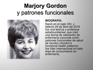 Marjory Gordon
y patrones funcionales
BIOGRAFIA:
Nació en el siglo XXI, y
falleció 29 de abril del 2015
fue una teórica y profesora
estadounidense, que creó
una teoría de valoración de
enfermería conocida como
patrones funcionales de salud
de Gordon (Gordon's
functional health patterns).
fue líder internacional en esta
área de conocimiento en
enfermería.
 