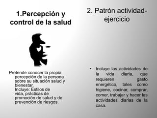 1.Percepción y
control de la salud
Pretende conocer la propia
percepción de la persona
sobre su situación salud y
bienestar.
Incluye: Estilos de
vida, prácticas de
promoción de salud y de
prevención de riesgos.
2. Patrón actividad-
ejercicio
• Incluye las actividades de
la vida diaria, que
requieren gasto
energético, tales como
higiene, cocinar, comprar,
comer, trabajar y hacer las
actividades diarias de la
casa.
 