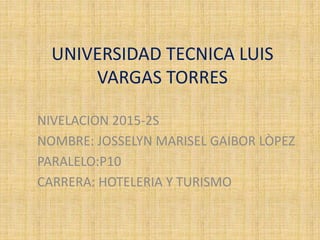 UNIVERSIDAD TECNICA LUIS
VARGAS TORRES
NIVELACION 2015-2S
NOMBRE: JOSSELYN MARISEL GAIBOR LÒPEZ
PARALELO:P10
CARRERA: HOTELERIA Y TURISMO
 