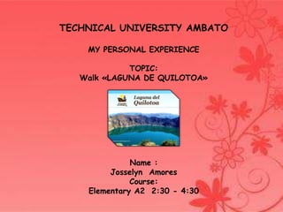 TECHNICAL UNIVERSITY AMBATO
MY PERSONAL EXPERIENCE
TOPIC:
Walk «LAGUNA DE QUILOTOA»

Name :
Josselyn Amores
Course:
Elementary A2 2:30 - 4:30

 