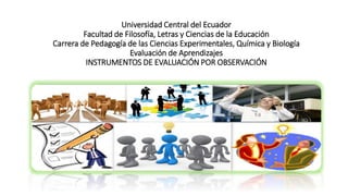 Universidad Central del Ecuador
Facultad de Filosofía, Letras y Ciencias de la Educación
Carrera de Pedagogía de las Ciencias Experimentales, Química y Biología
Evaluación de Aprendizajes
INSTRUMENTOS DE EVALUACIÓN POR OBSERVACIÓN
 