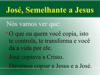 José, Semelhante a Jesus
Nós vamos ver que:
O que ou quem você copia, isto
te controla, te transforma e você
dá a vida por ele.

José copiava a Cristo.

Devemos copiar a Jesus e a José.


 