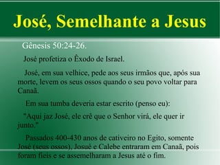 José, Semelhante a Jesus
Gênesis 50:24-26.
José profetiza o Êxodo de Israel.
José, em sua velhice, pede aos seus irmãos que, após sua
morte, levem os seus ossos quando o seu povo voltar para
Canaã.
Em sua tumba deveria estar escrito (penso eu):
''Aqui jaz José, ele crê que o Senhor virá, ele quer ir
junto.''
Passados 400-430 anos de cativeiro no Egito, somente
José (seus ossos), Josué e Calebe entraram em Canaã, pois
foram fieis e se assemelharam a Jesus até o fim.

 