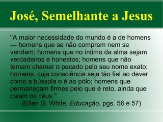 José, Semelhante a Jesus
''A maior necessidade do mundo é a de homens
— homens que se não comprem nem se
vendam; homens que no íntimo da alma sejam
verdadeiros e honestos; homens que não
temam chamar o pecado pelo seu nome exato;
homens, cuja consciência seja tão fiel ao dever
como a bússola o é ao pólo; homens que
permaneçam firmes pelo que é reto, ainda que
caiam os céus.''
(Ellen G. White, Educação, pgs. 56 e 57)

 