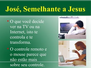 José, Semelhante a Jesus
O que você decide
ver na TV ou na
Internet, isto te
controla e te
transforma.

O controle remoto e
o mouse parece que
não estão mais
sobre seu controle.


 