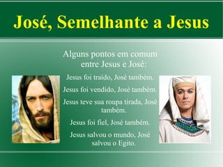 José, Semelhante a Jesus
Alguns pontos em comum
entre Jesus e José:
Jesus foi traído, José também.
Jesus foi vendido, José também.
Jesus teve sua roupa tirada, José
também.
Jesus foi fiel, José também.
Jesus salvou o mundo, José
salvou o Egito.

 