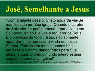 José, Semelhante a Jesus
''Com anelante desejo, Cristo aguarda ver-Se
manifestado em Sua igreja. Quando o caráter
do Salvador for perfeitamente reproduzido em
Seu povo, então Ele virá a requerer os Seus.
É o privilégio de todo cristão, não somente
aguardar, mas apressar a vinda de nosso
Senhor. Estivessem todos quantos Lhe
professam o nome dando frutos para Sua
glória, e quão pronto o mundo inteiro estaria
semeado com o evangelho!''
(EGW, Conselhos aos Professores, Pais e Estudantes, 322-324)

 