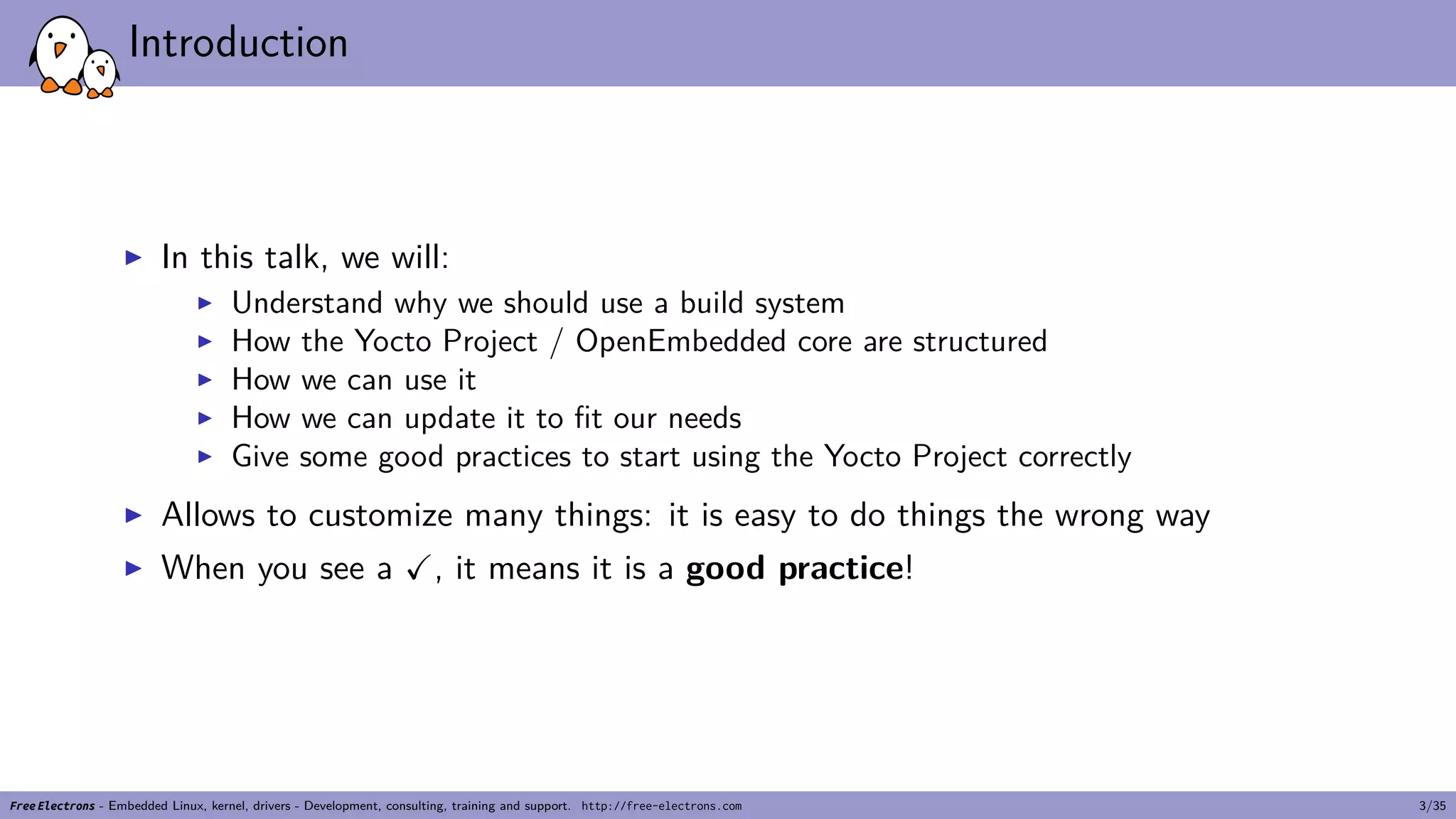 Introduction
▶ In this talk, we will:
▶ Understand why we should use a build system
▶ How the Yocto Project / OpenEmbedded core are structured
▶ How we can use it
▶ How we can update it to fit our needs
▶ Give some good practices to start using the Yocto Project correctly
▶ Allows to customize many things: it is easy to do things the wrong way
▶ When you see a ✓, it means it is a good practice!
Free Electrons - Embedded Linux, kernel, drivers - Development, consulting, training and support. http://free-electrons.com 3/35
 