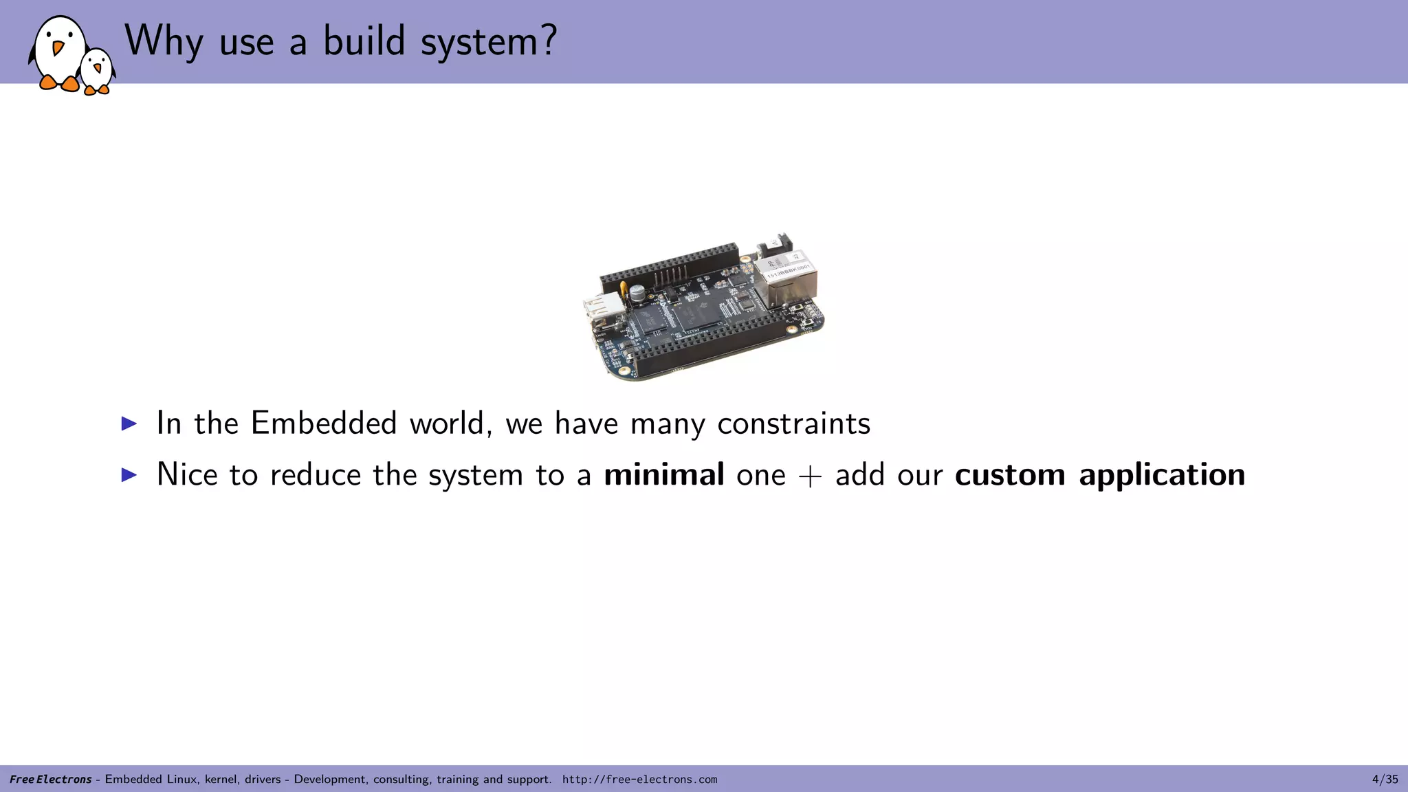 Why use a build system?
▶ In the Embedded world, we have many constraints
▶ Nice to reduce the system to a minimal one + add our custom application
Free Electrons - Embedded Linux, kernel, drivers - Development, consulting, training and support. http://free-electrons.com 4/35
 