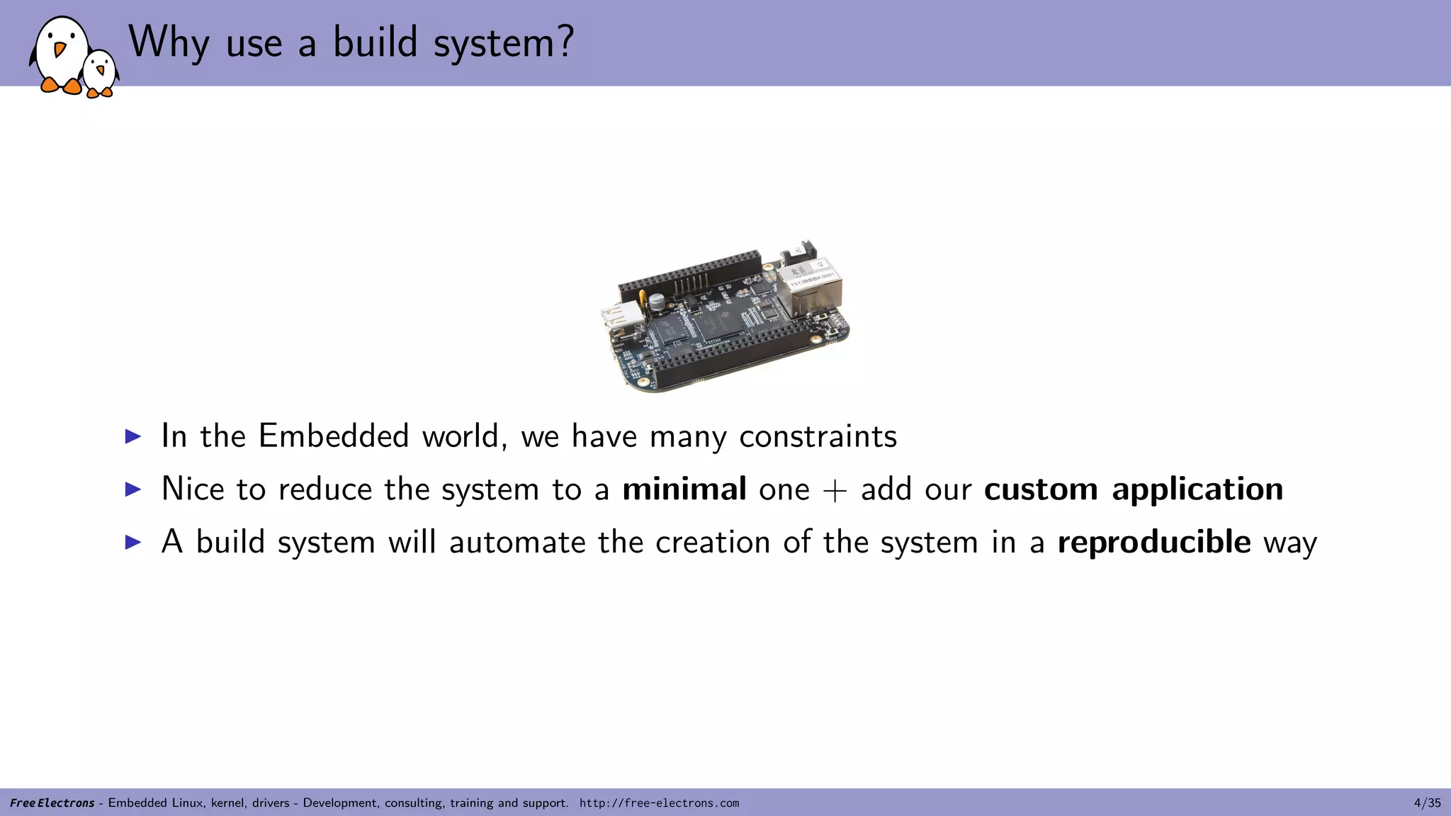 Why use a build system?
▶ In the Embedded world, we have many constraints
▶ Nice to reduce the system to a minimal one + add our custom application
▶ A build system will automate the creation of the system in a reproducible way
Free Electrons - Embedded Linux, kernel, drivers - Development, consulting, training and support. http://free-electrons.com 4/35
 