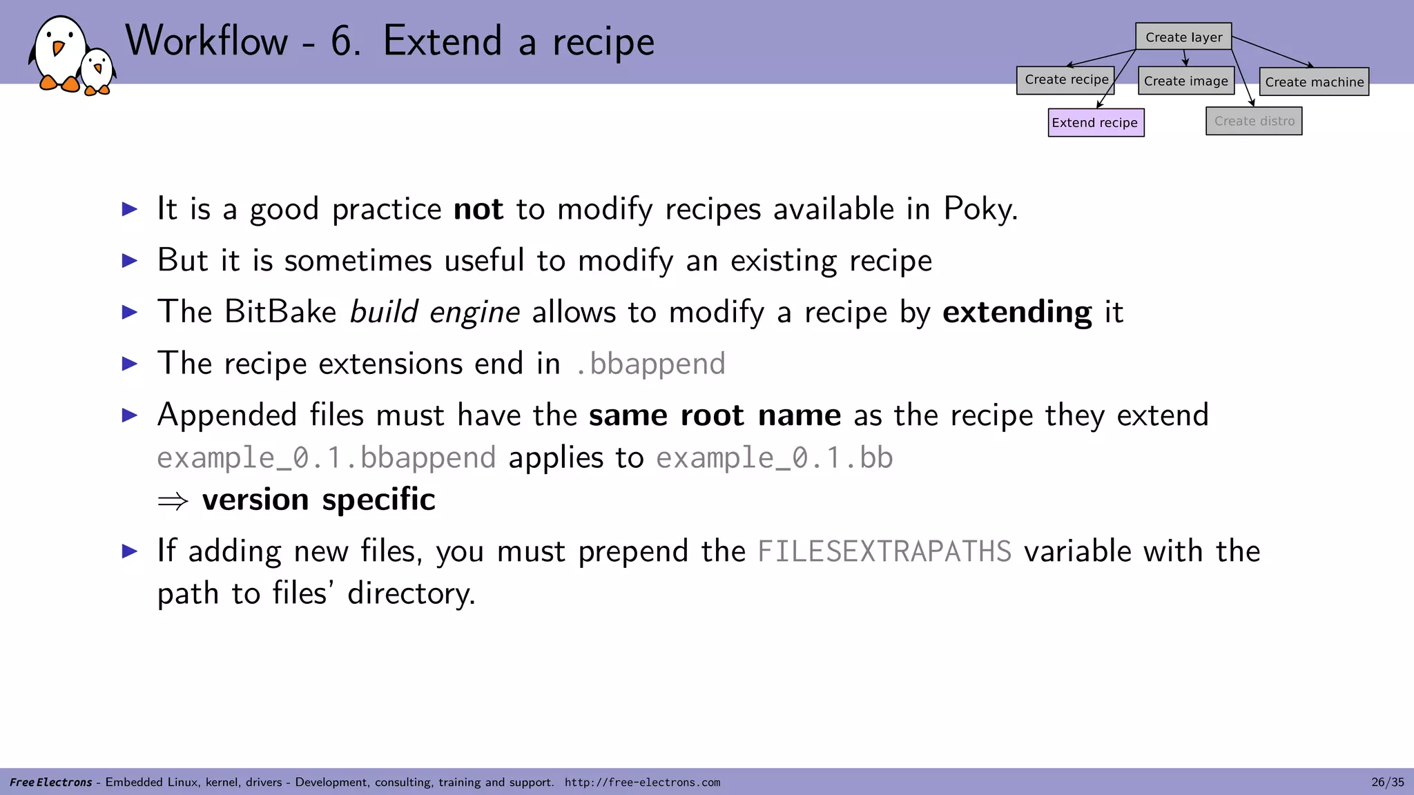 Workflow - 6. Extend a recipe
▶ It is a good practice not to modify recipes available in Poky.
▶ But it is sometimes useful to modify an existing recipe
▶ The BitBake build engine allows to modify a recipe by extending it
▶ The recipe extensions end in .bbappend
▶ Appended files must have the same root name as the recipe they extend
example_0.1.bbappend applies to example_0.1.bb
⇒ version specific
▶ If adding new files, you must prepend the FILESEXTRAPATHS variable with the
path to files’ directory.
Free Electrons - Embedded Linux, kernel, drivers - Development, consulting, training and support. http://free-electrons.com 26/35
 