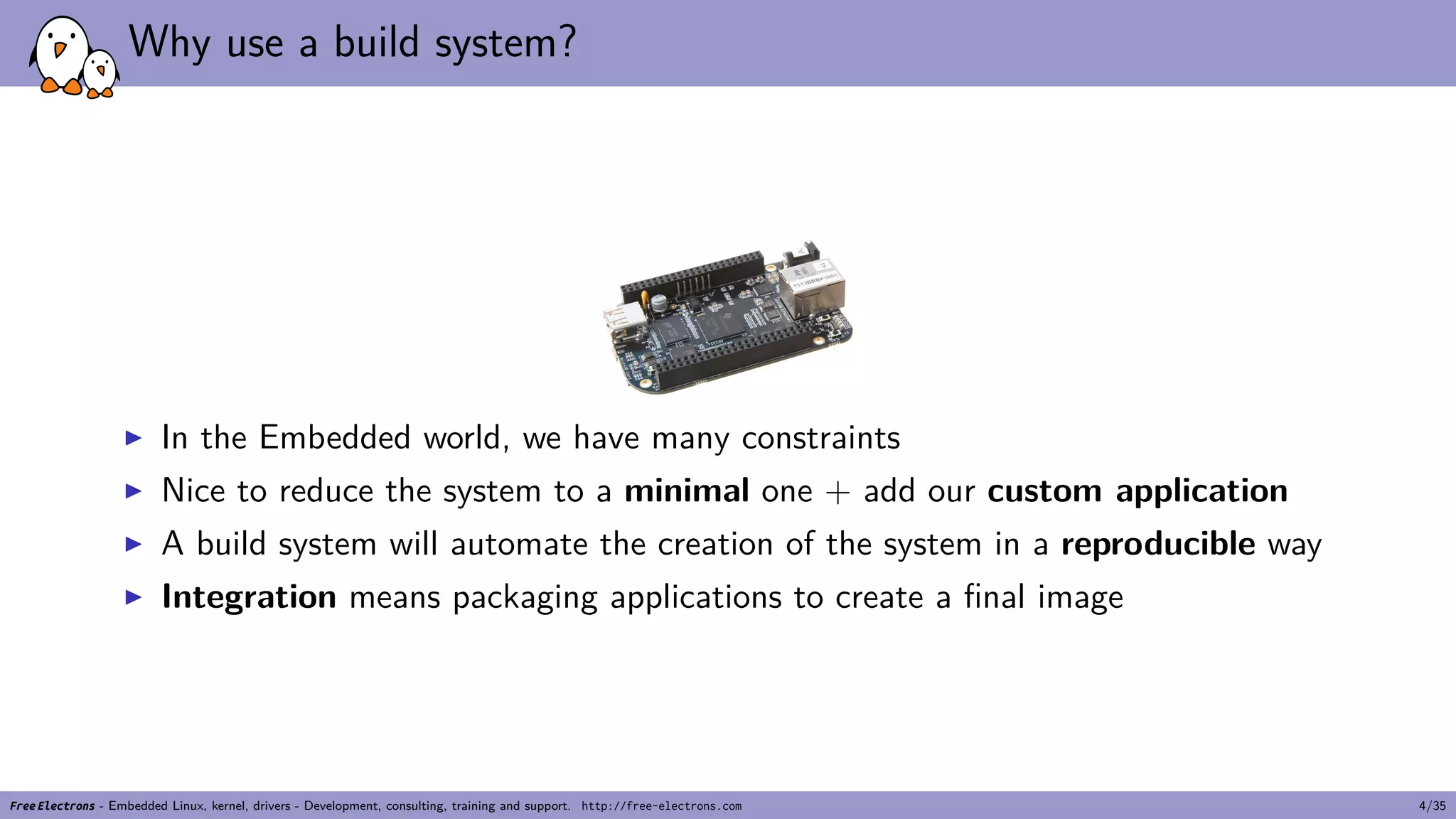 Why use a build system?
▶ In the Embedded world, we have many constraints
▶ Nice to reduce the system to a minimal one + add our custom application
▶ A build system will automate the creation of the system in a reproducible way
▶ Integration means packaging applications to create a final image
Free Electrons - Embedded Linux, kernel, drivers - Development, consulting, training and support. http://free-electrons.com 4/35
 