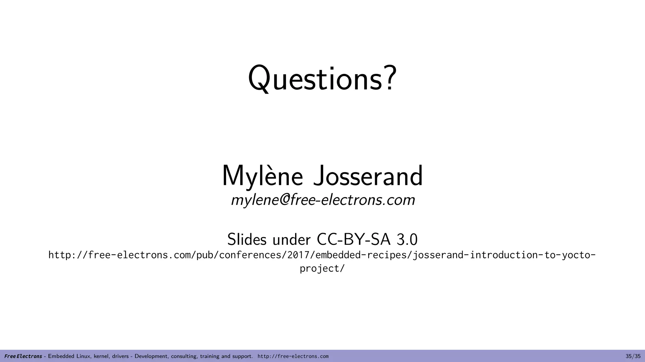 Questions?
Mylène Josserand
mylene@free-electrons.com
Slides under CC-BY-SA 3.0
http://free-electrons.com/pub/conferences/2017/embedded-recipes/josserand-introduction-to-yocto-
project/
Free Electrons - Embedded Linux, kernel, drivers - Development, consulting, training and support. http://free-electrons.com 35/35
 