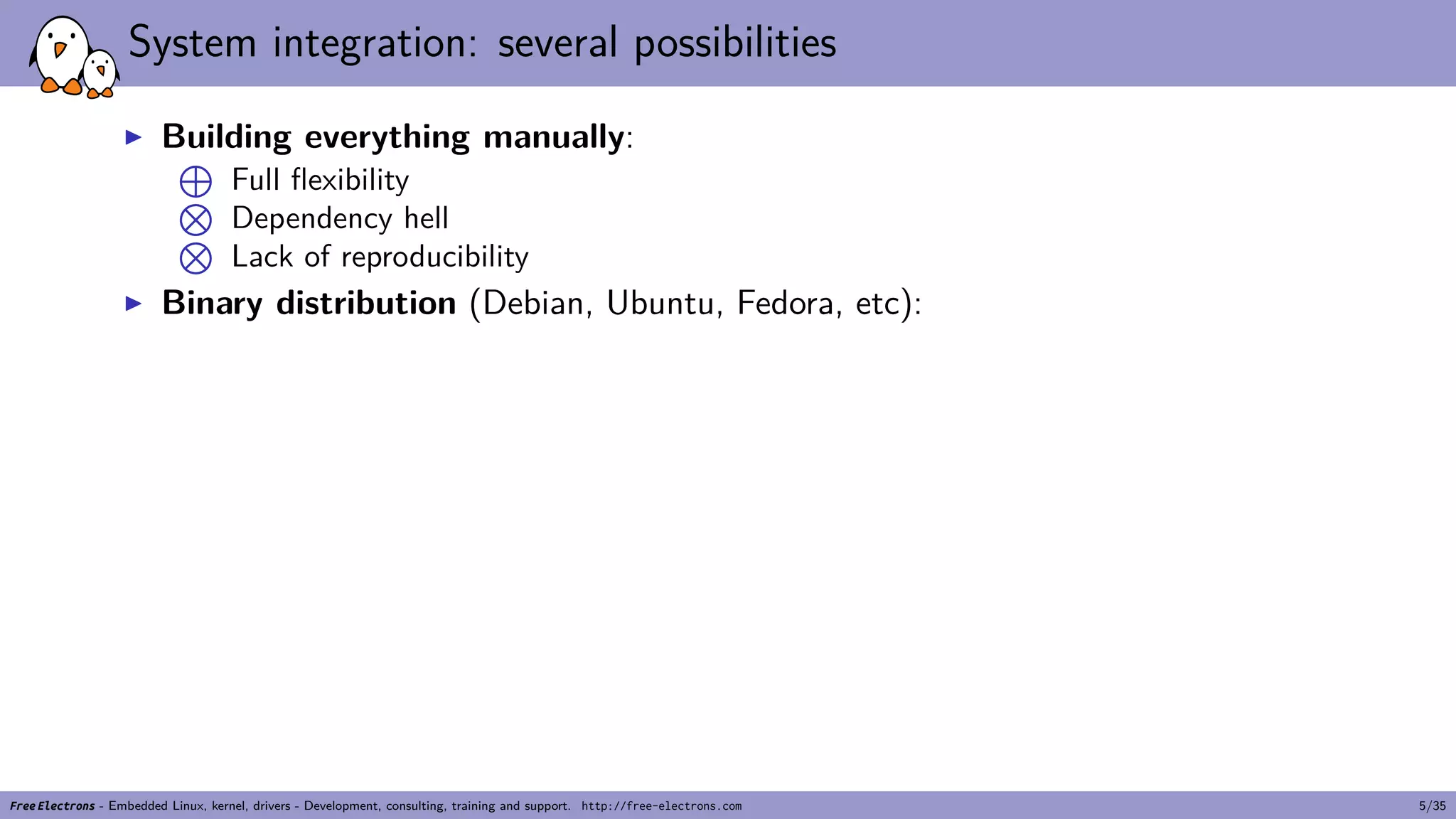 System integration: several possibilities
▶ Building everything manually:
⊕
Full flexibility⊗
Dependency hell⊗
Lack of reproducibility
▶ Binary distribution (Debian, Ubuntu, Fedora, etc):
Free Electrons - Embedded Linux, kernel, drivers - Development, consulting, training and support. http://free-electrons.com 5/35
 