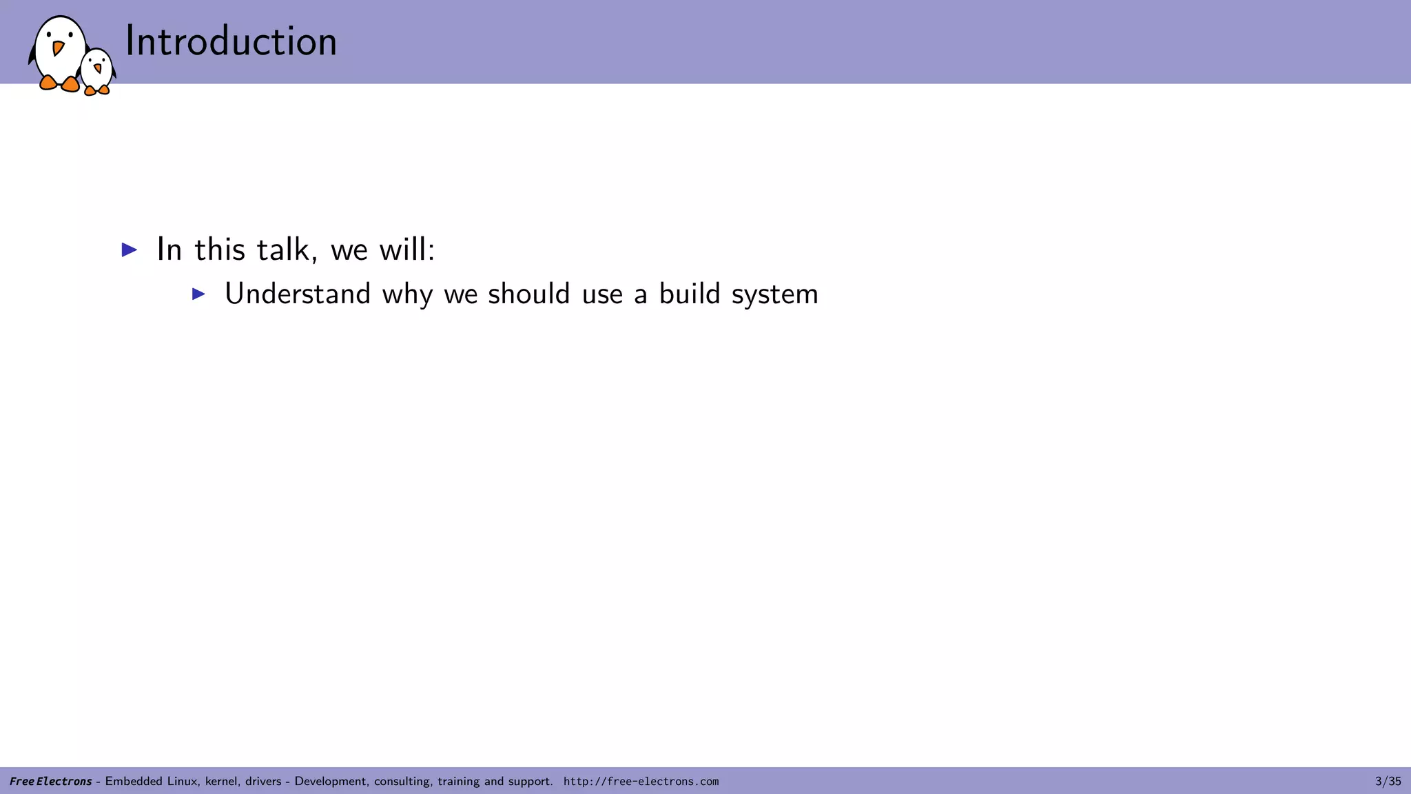 Introduction
▶ In this talk, we will:
▶ Understand why we should use a build system
Free Electrons - Embedded Linux, kernel, drivers - Development, consulting, training and support. http://free-electrons.com 3/35
 
