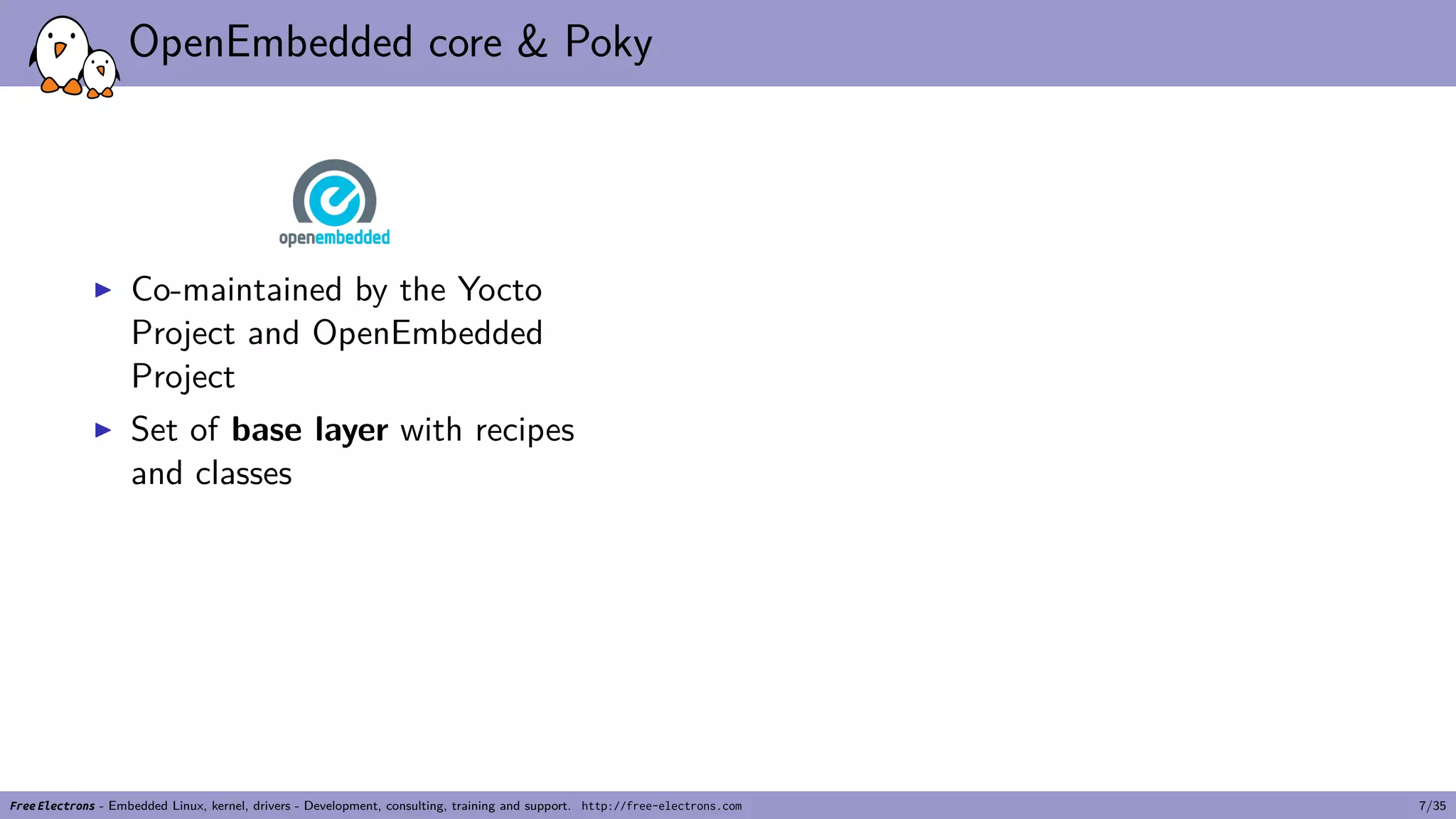 OpenEmbedded core & Poky
▶ Co-maintained by the Yocto
Project and OpenEmbedded
Project
▶ Set of base layer with recipes
and classes
Free Electrons - Embedded Linux, kernel, drivers - Development, consulting, training and support. http://free-electrons.com 7/35
 
