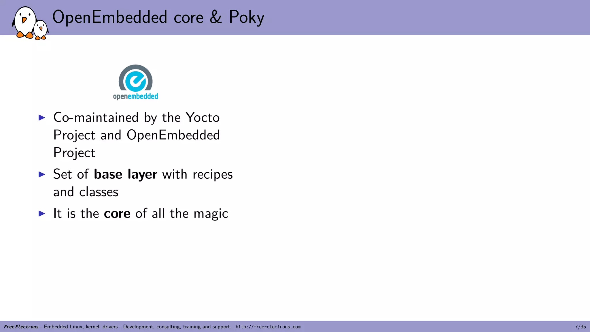 OpenEmbedded core & Poky
▶ Co-maintained by the Yocto
Project and OpenEmbedded
Project
▶ Set of base layer with recipes
and classes
▶ It is the core of all the magic
Free Electrons - Embedded Linux, kernel, drivers - Development, consulting, training and support. http://free-electrons.com 7/35
 