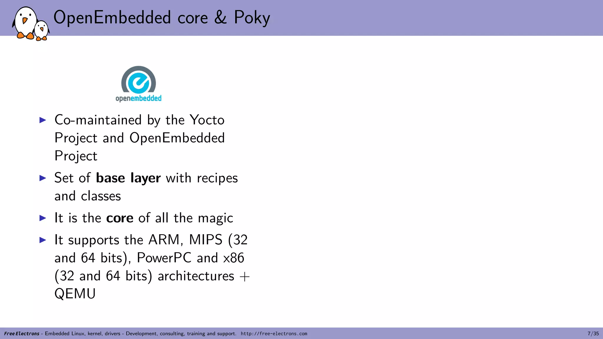 OpenEmbedded core & Poky
▶ Co-maintained by the Yocto
Project and OpenEmbedded
Project
▶ Set of base layer with recipes
and classes
▶ It is the core of all the magic
▶ It supports the ARM, MIPS (32
and 64 bits), PowerPC and x86
(32 and 64 bits) architectures +
QEMU
Free Electrons - Embedded Linux, kernel, drivers - Development, consulting, training and support. http://free-electrons.com 7/35
 