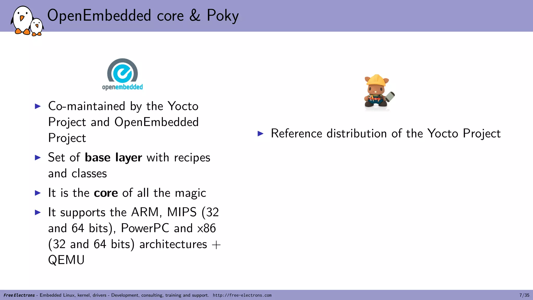 OpenEmbedded core & Poky
▶ Co-maintained by the Yocto
Project and OpenEmbedded
Project
▶ Set of base layer with recipes
and classes
▶ It is the core of all the magic
▶ It supports the ARM, MIPS (32
and 64 bits), PowerPC and x86
(32 and 64 bits) architectures +
QEMU
▶ Reference distribution of the Yocto Project
Free Electrons - Embedded Linux, kernel, drivers - Development, consulting, training and support. http://free-electrons.com 7/35
 