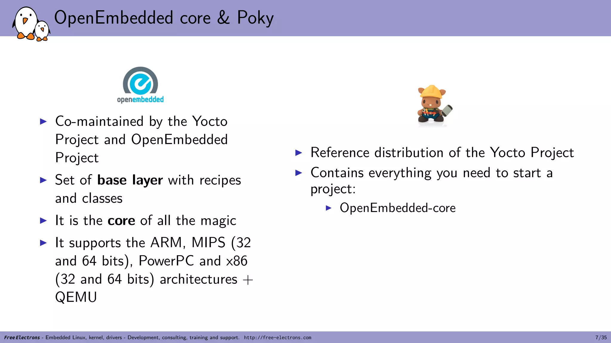 OpenEmbedded core & Poky
▶ Co-maintained by the Yocto
Project and OpenEmbedded
Project
▶ Set of base layer with recipes
and classes
▶ It is the core of all the magic
▶ It supports the ARM, MIPS (32
and 64 bits), PowerPC and x86
(32 and 64 bits) architectures +
QEMU
▶ Reference distribution of the Yocto Project
▶ Contains everything you need to start a
project:
▶ OpenEmbedded-core
Free Electrons - Embedded Linux, kernel, drivers - Development, consulting, training and support. http://free-electrons.com 7/35
 