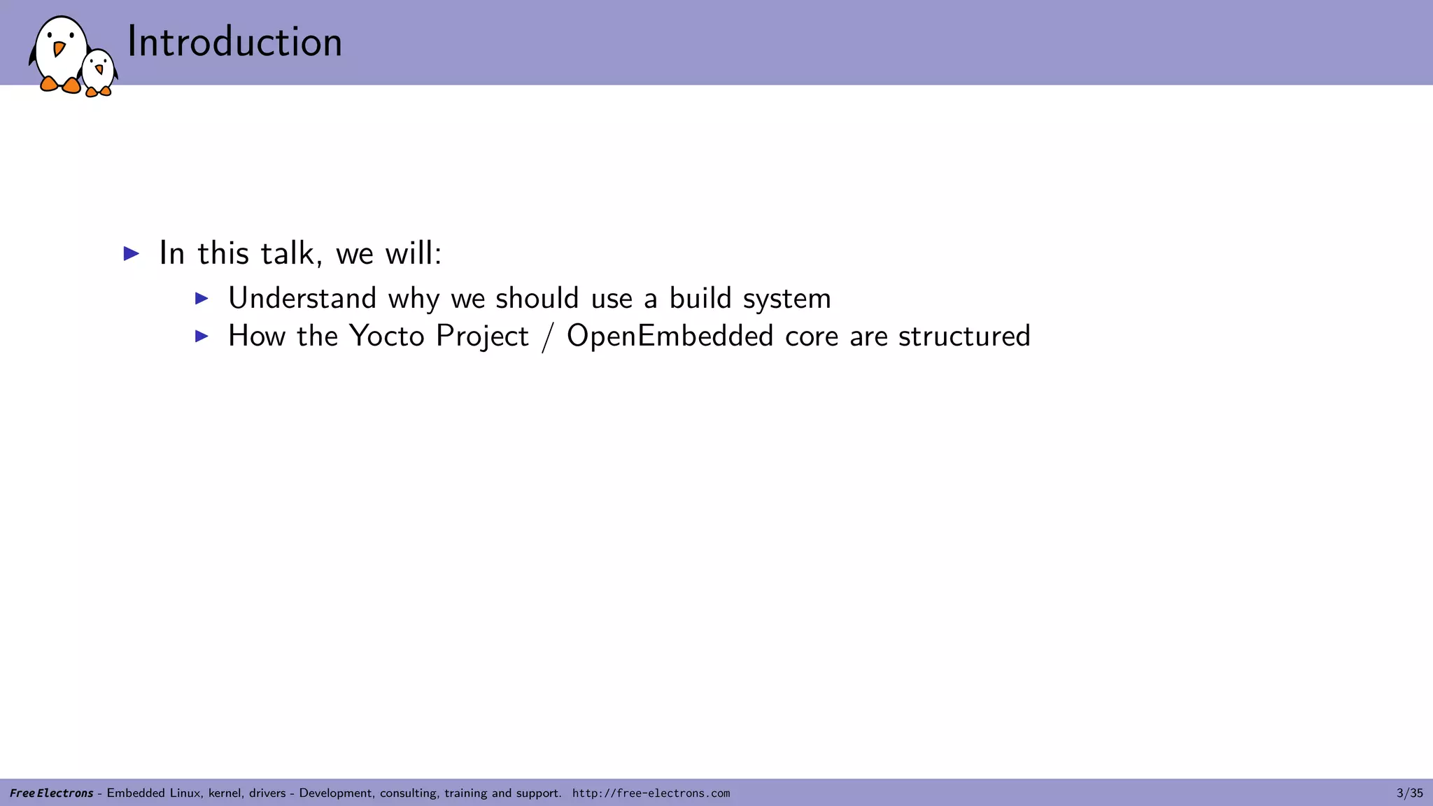 Introduction
▶ In this talk, we will:
▶ Understand why we should use a build system
▶ How the Yocto Project / OpenEmbedded core are structured
Free Electrons - Embedded Linux, kernel, drivers - Development, consulting, training and support. http://free-electrons.com 3/35
 
