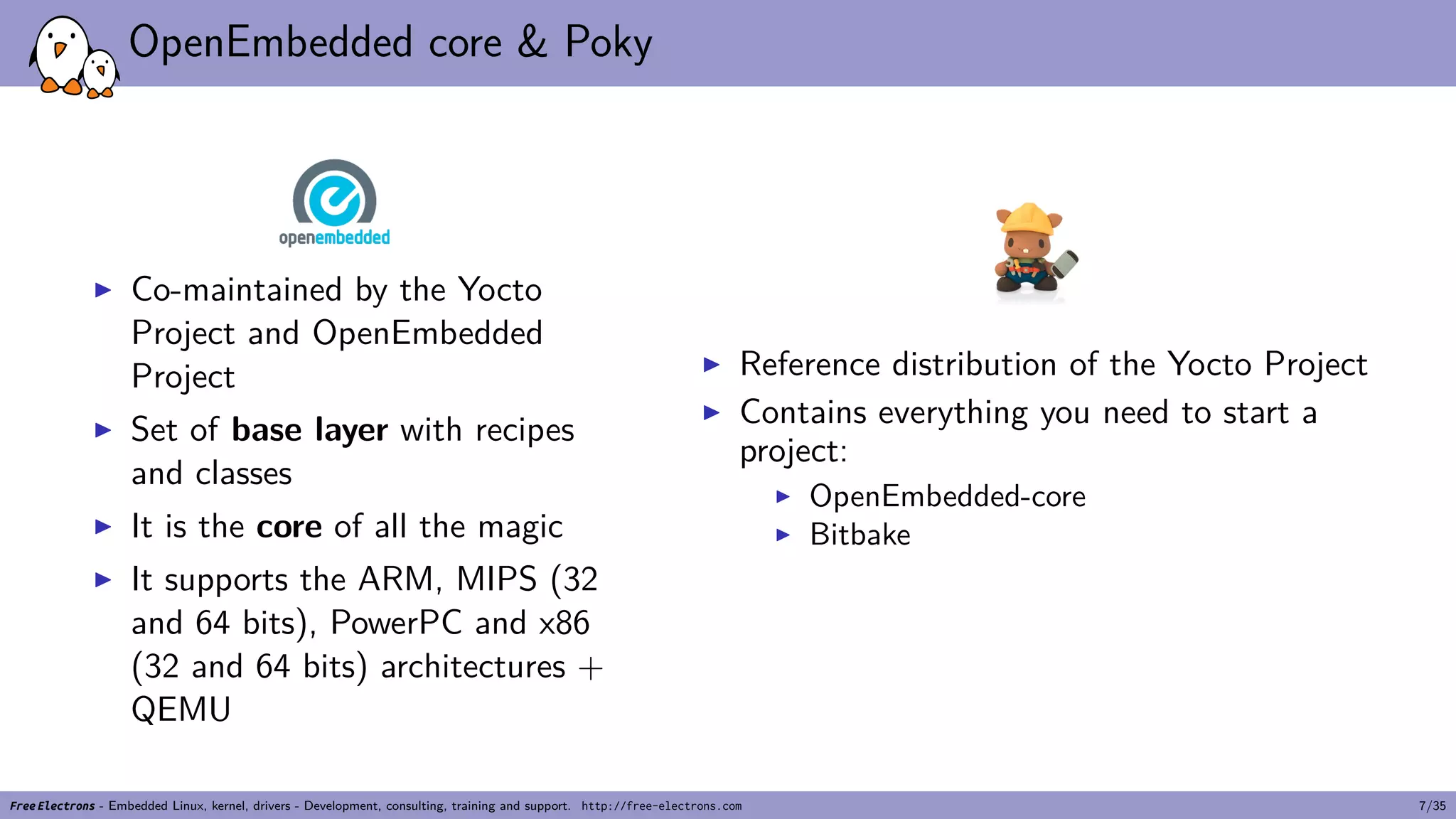 OpenEmbedded core & Poky
▶ Co-maintained by the Yocto
Project and OpenEmbedded
Project
▶ Set of base layer with recipes
and classes
▶ It is the core of all the magic
▶ It supports the ARM, MIPS (32
and 64 bits), PowerPC and x86
(32 and 64 bits) architectures +
QEMU
▶ Reference distribution of the Yocto Project
▶ Contains everything you need to start a
project:
▶ OpenEmbedded-core
▶ Bitbake
Free Electrons - Embedded Linux, kernel, drivers - Development, consulting, training and support. http://free-electrons.com 7/35
 