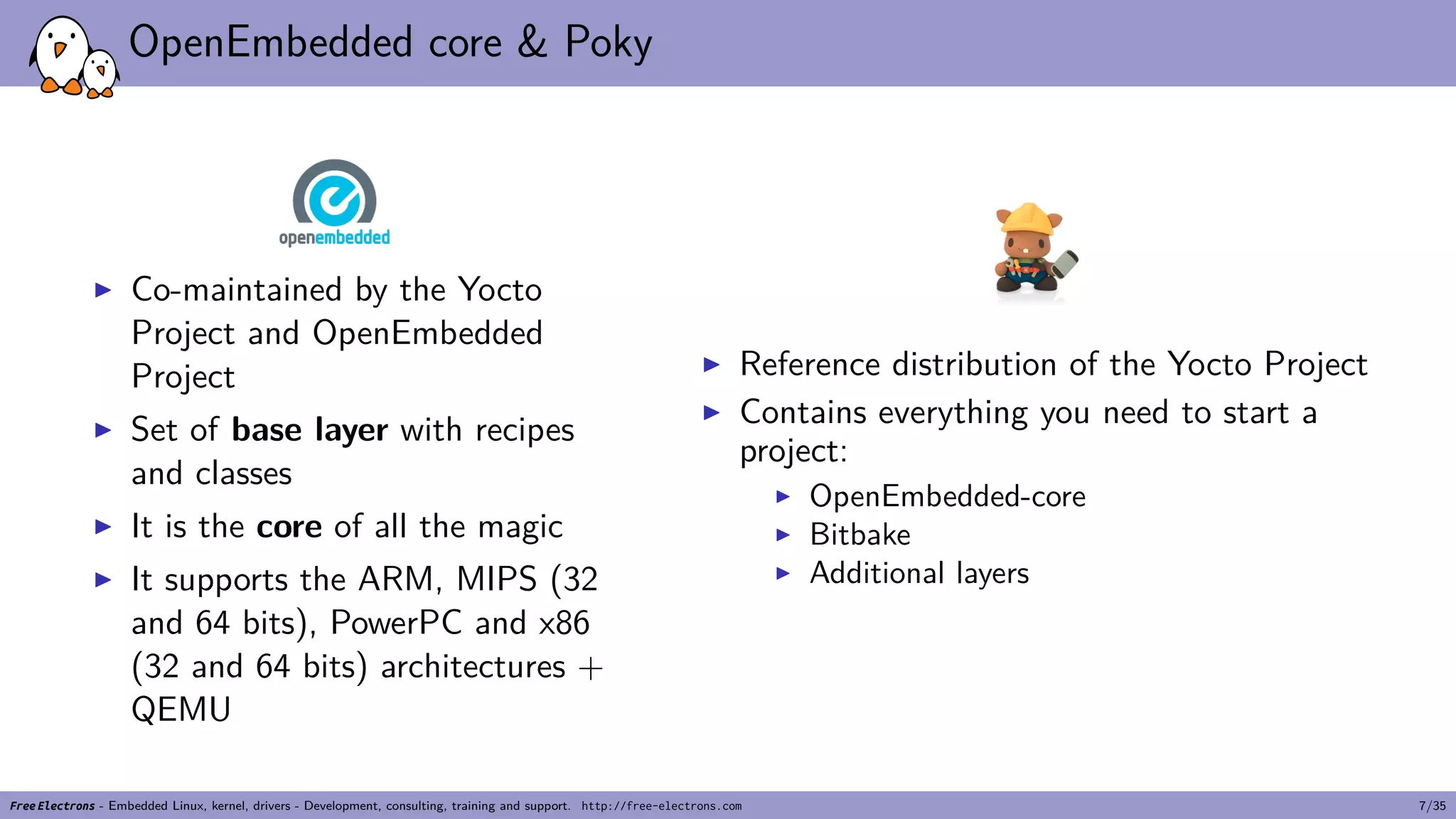 OpenEmbedded core & Poky
▶ Co-maintained by the Yocto
Project and OpenEmbedded
Project
▶ Set of base layer with recipes
and classes
▶ It is the core of all the magic
▶ It supports the ARM, MIPS (32
and 64 bits), PowerPC and x86
(32 and 64 bits) architectures +
QEMU
▶ Reference distribution of the Yocto Project
▶ Contains everything you need to start a
project:
▶ OpenEmbedded-core
▶ Bitbake
▶ Additional layers
Free Electrons - Embedded Linux, kernel, drivers - Development, consulting, training and support. http://free-electrons.com 7/35
 
