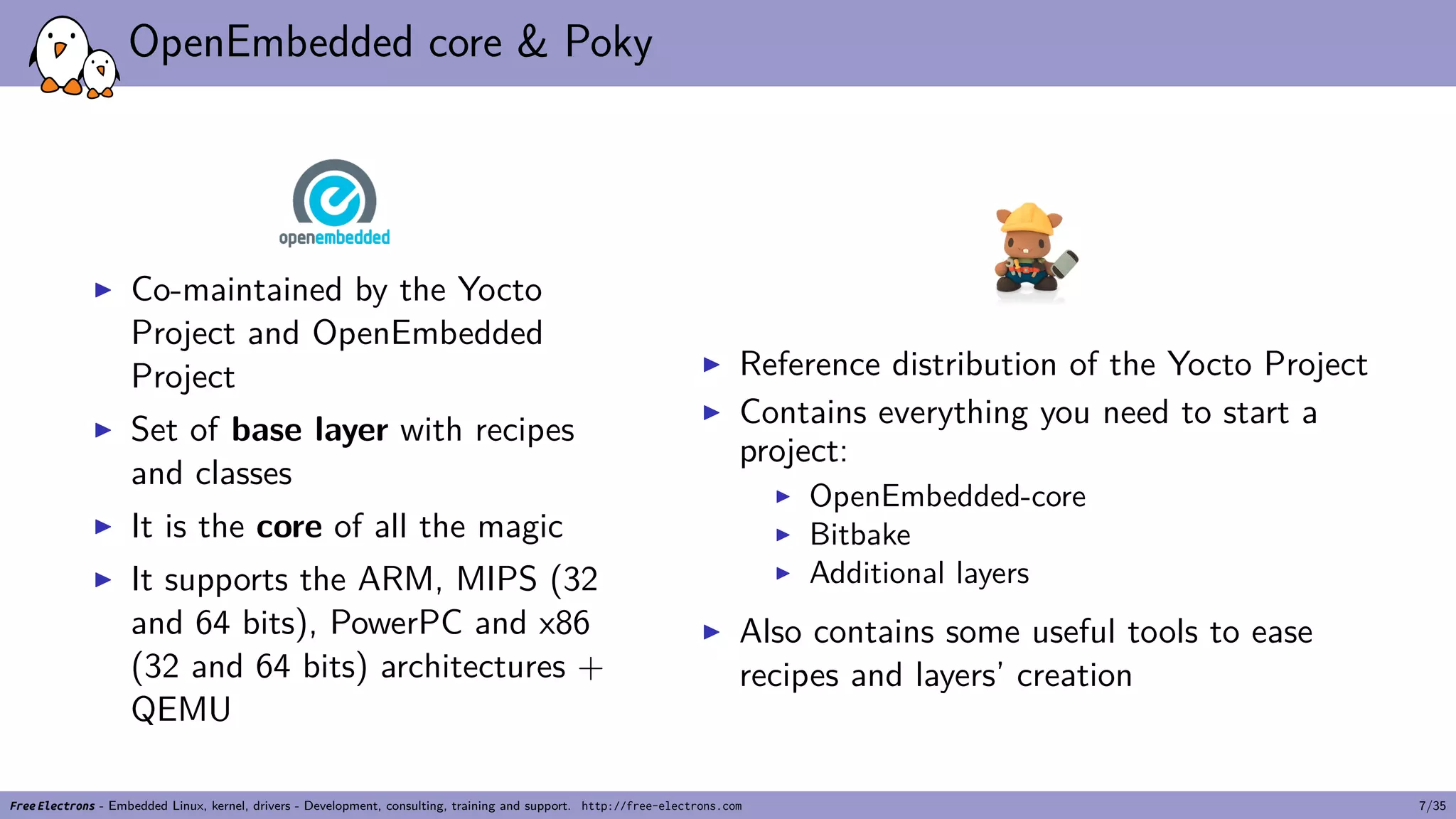 OpenEmbedded core & Poky
▶ Co-maintained by the Yocto
Project and OpenEmbedded
Project
▶ Set of base layer with recipes
and classes
▶ It is the core of all the magic
▶ It supports the ARM, MIPS (32
and 64 bits), PowerPC and x86
(32 and 64 bits) architectures +
QEMU
▶ Reference distribution of the Yocto Project
▶ Contains everything you need to start a
project:
▶ OpenEmbedded-core
▶ Bitbake
▶ Additional layers
▶ Also contains some useful tools to ease
recipes and layers’ creation
Free Electrons - Embedded Linux, kernel, drivers - Development, consulting, training and support. http://free-electrons.com 7/35
 