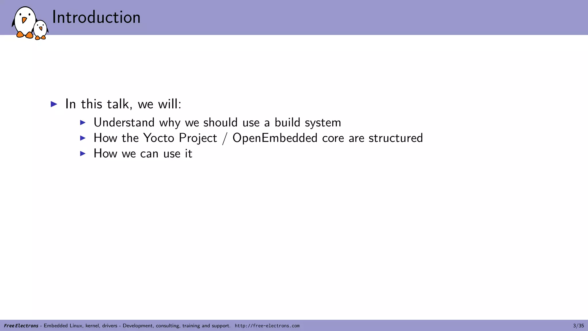 Introduction
▶ In this talk, we will:
▶ Understand why we should use a build system
▶ How the Yocto Project / OpenEmbedded core are structured
▶ How we can use it
Free Electrons - Embedded Linux, kernel, drivers - Development, consulting, training and support. http://free-electrons.com 3/35
 